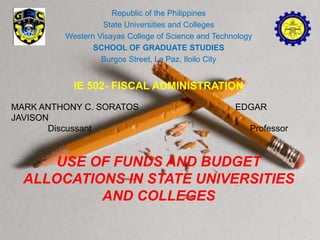 Republic of the Philippines
State Universities and Colleges
Western Visayas College of Science and Technology
SCHOOL OF GRADUATE STUDIES
Burgos Street, La Paz, Iloilo City
IE 502- FISCAL ADMINISTRATION
MARK ANTHONY C. SORATOS EDGAR
JAVISON
Discussant Professor
USE OF FUNDS AND BUDGET
ALLOCATIONS IN STATE UNIVERSITIES
AND COLLEGES
 