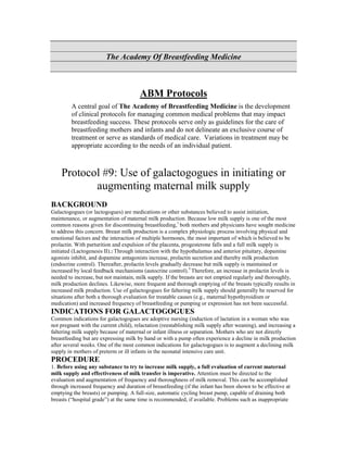 The Academy Of Breastfeeding Medicine



                                       ABM Protocols
         A central goal of The Academy of Breastfeeding Medicine is the development
         of clinical protocols for managing common medical problems that may impact
         breastfeeding success. These protocols serve only as guidelines for the care of
         breastfeeding mothers and infants and do not delineate an exclusive course of
         treatment or serve as standards of medical care. Variations in treatment may be
         appropriate according to the needs of an individual patient.



    Protocol #9: Use of galactogogues in initiating or
           augmenting maternal milk supply
BACKGROUND
Galactogogues (or lactogogues) are medications or other substances believed to assist initiation,
maintenance, or augmentation of maternal milk production. Because low milk supply is one of the most
common reasons given for discontinuing breastfeeding,1 both mothers and physicians have sought medicine
to address this concern. Breast milk production is a complex physiologic process involving physical and
emotional factors and the interaction of multiple hormones, the most important of which is believed to be
prolactin. With parturition and expulsion of the placenta, progesterone falls and a full milk supply is
initiated (Lactogenesis II).2 Through interaction with the hypothalamus and anterior pituitary, dopamine
agonists inhibit, and dopamine antagonists increase, prolactin secretion and thereby milk production
(endocrine control). Thereafter, prolactin levels gradually decrease but milk supply is maintained or
increased by local feedback mechanisms (autocrine control).3 Therefore, an increase in prolactin levels is
needed to increase, but not maintain, milk supply. If the breasts are not emptied regularly and thoroughly,
milk production declines. Likewise, more frequent and thorough emptying of the breasts typically results in
increased milk production. Use of galactogogues for faltering milk supply should generally be reserved for
situations after both a thorough evaluation for treatable causes (e.g., maternal hypothyroidism or
medication) and increased frequency of breastfeeding or pumping or expression has not been successful.
INDICATIONS FOR GALACTOGOGUES
Common indications for galactogogues are adoptive nursing (induction of lactation in a woman who was
not pregnant with the current child), relactation (reestablishing milk supply after weaning), and increasing a
faltering milk supply because of maternal or infant illness or separation. Mothers who are not directly
breastfeeding but are expressing milk by hand or with a pump often experience a decline in milk production
after several weeks. One of the most common indications for galactogogues is to augment a declining milk
supply in mothers of preterm or ill infants in the neonatal intensive care unit.
PROCEDURE
1. Before using any substance to try to increase milk supply, a full evaluation of current maternal
milk supply and effectiveness of milk transfer is imperative. Attention must be directed to the
evaluation and augmentation of frequency and thoroughness of milk removal. This can be accomplished
through increased frequency and duration of breastfeeding (if the infant has been shown to be effective at
emptying the breasts) or pumping. A full-size, automatic cycling breast pump, capable of draining both
breasts (“hospital grade”) at the same time is recommended, if available. Problems such as inappropriate
 
