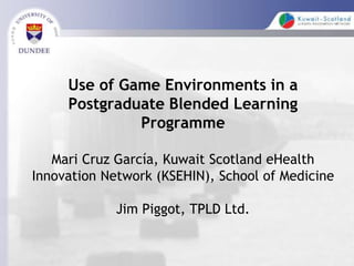 Use of Game Environments in a
Postgraduate Blended Learning
Programme
Mari Cruz García, Kuwait Scotland eHealth
Innovation Network (KSEHIN), School of Medicine
Jim Piggot, TPLD Ltd.
 