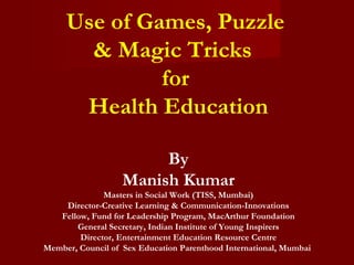 Use of Games, Puzzle
       & Magic Tricks
              for
      Health Education

                        By
                   Manish Kumar
              Masters in Social Work (TISS, Mumbai)
    Director-Creative Learning & Communication-Innovations
   Fellow, Fund for Leadership Program, MacArthur Foundation
       General Secretary, Indian Institute of Young Inspirers
        Director, Entertainment Education Resource Centre
Member, Council of Sex Education Parenthood International, Mumbai
 