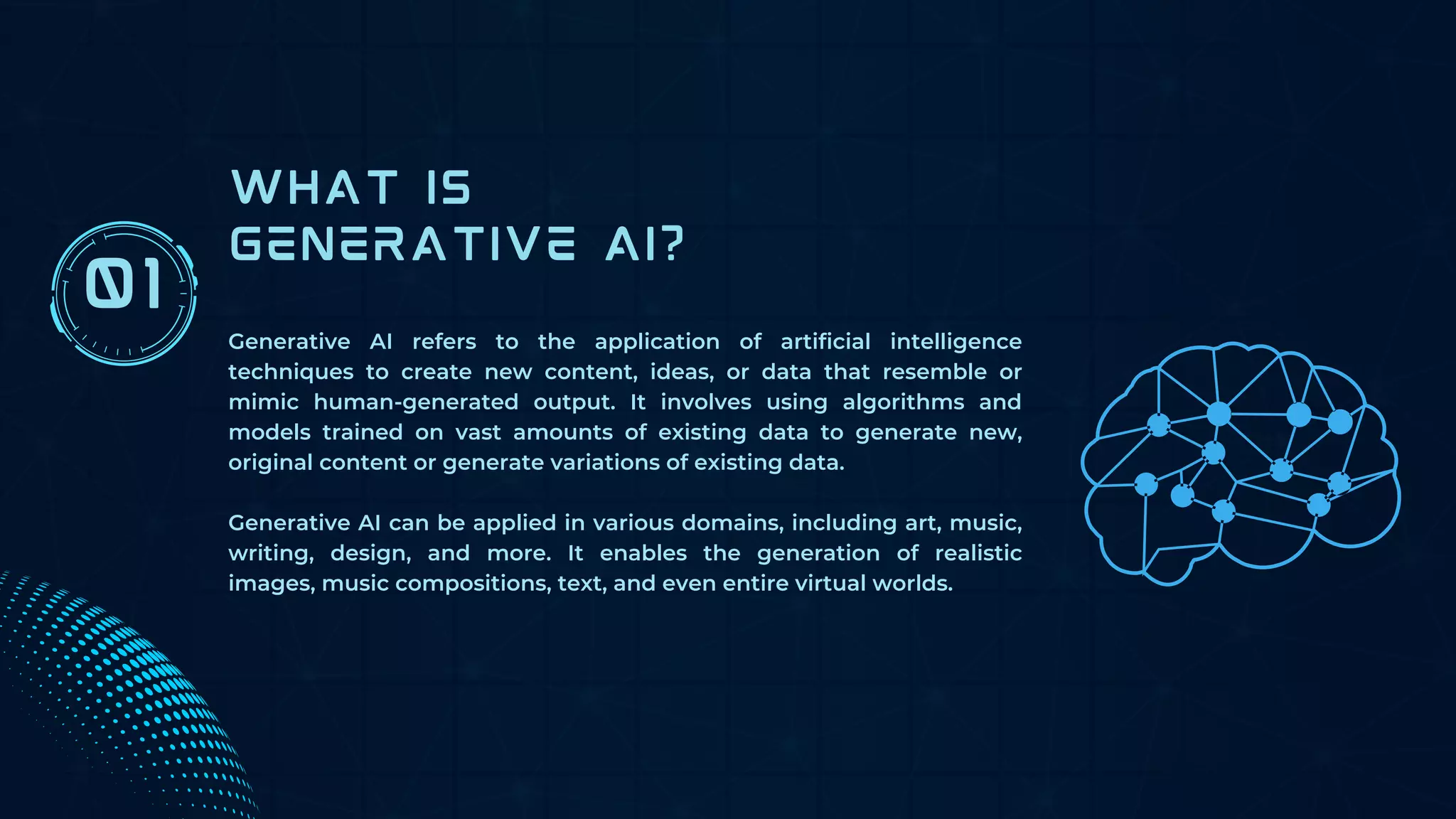 WHAT IS
GENERATIVE AI?
Generative AI refers to the application of artificial intelligence
techniques to create new content, ideas, or data that resemble or
mimic human-generated output. It involves using algorithms and
models trained on vast amounts of existing data to generate new,
original content or generate variations of existing data.
Generative AI can be applied in various domains, including art, music,
writing, design, and more. It enables the generation of realistic
images, music compositions, text, and even entire virtual worlds.
01
 