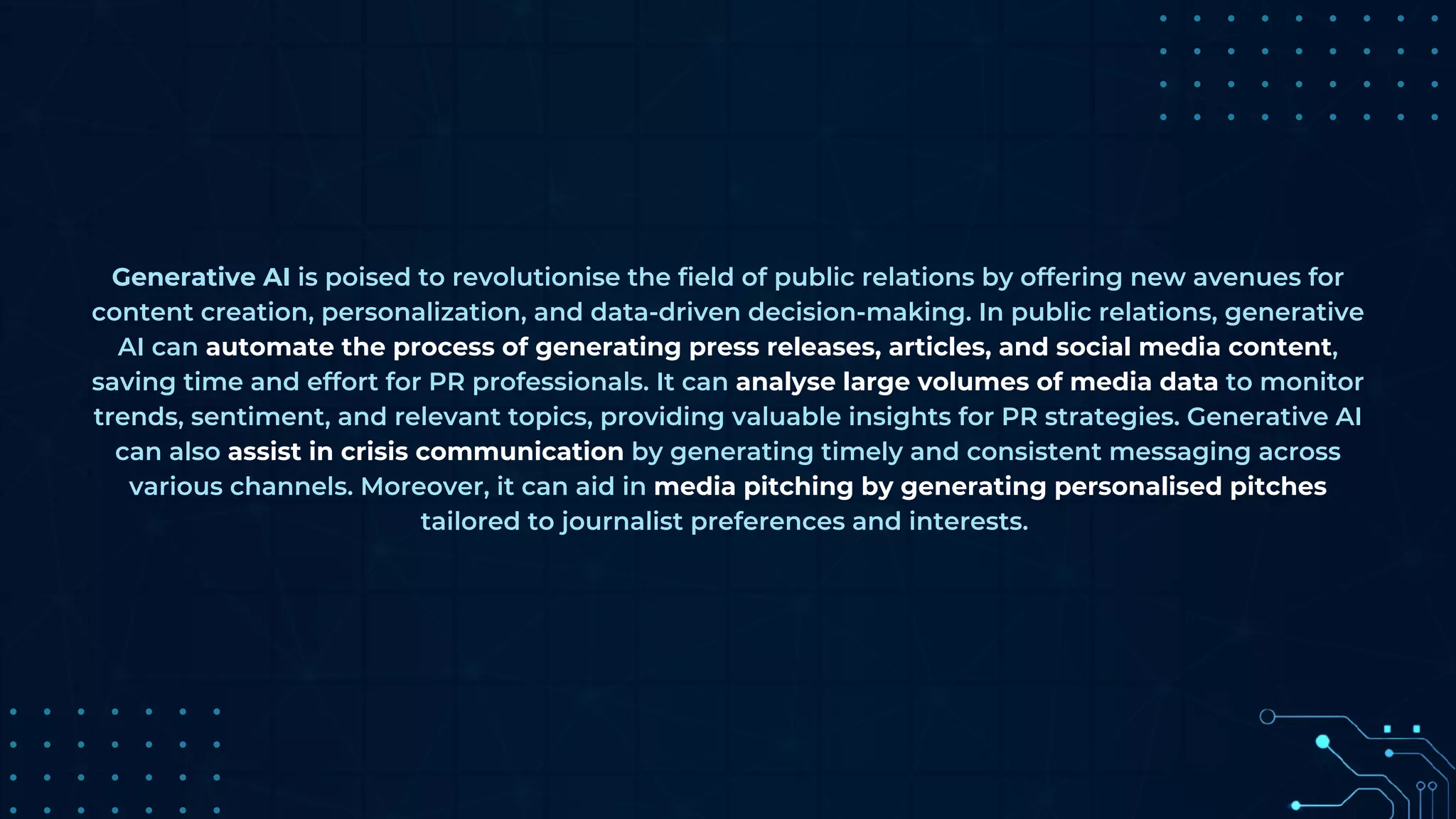 Generative AI is poised to revolutionise the field of public relations by offering new avenues for
content creation, personalization, and data-driven decision-making. In public relations, generative
AI can automate the process of generating press releases, articles, and social media content,
saving time and effort for PR professionals. It can analyse large volumes of media data to monitor
trends, sentiment, and relevant topics, providing valuable insights for PR strategies. Generative AI
can also assist in crisis communication by generating timely and consistent messaging across
various channels. Moreover, it can aid in media pitching by generating personalised pitches
tailored to journalist preferences and interests.
 
