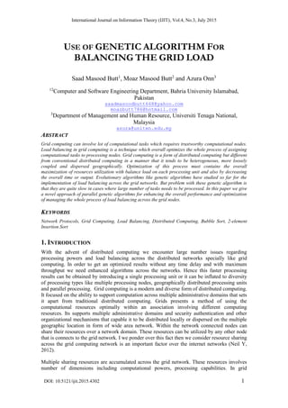 International Journal on Information Theory (IJIT), Vol.4, No.3, July 2015
DOI: 10.5121/ijit.2015.4302 1
USE OF GENETIC ALGORITHM FOR
BALANCING THE GRID LOAD
Saad Masood Butt1
, Moaz Masood Butt2
and Azura Onn3
12
Computer and Software Engineering Department, Bahria University Islamabad,
Pakistan
saadmasoodbutt668@yahoo.com
moazbutt786@hotmail.com
3
Department of Management and Human Resource, Universiti Tenaga National,
Malaysia
azura@uniten.edu.my
ABSTRACT
Grid computing can involve lot of computational tasks which requires trustworthy computational nodes.
Load balancing in grid computing is a technique which overall optimizes the whole process of assigning
computational tasks to processing nodes. Grid computing is a form of distributed computing but different
from conventional distributed computing in a manner that it tends to be heterogeneous, more loosely
coupled and dispersed geographically. Optimization of this process must contains the overall
maximization of resources utilization with balance load on each processing unit and also by decreasing
the overall time or output. Evolutionary algorithms like genetic algorithms have studied so far for the
implementation of load balancing across the grid networks. But problem with these genetic algorithm is
that they are quite slow in cases where large number of tasks needs to be processed. In this paper we give
a novel approach of parallel genetic algorithms for enhancing the overall performance and optimization
of managing the whole process of load balancing across the grid nodes.
KEYWORDS
Network Protocols, Grid Computing, Load Balancing, Distributed Computing, Bubble Sort, 2-element
Insertion Sort
1. INTRODUCTION
With the advent of distributed computing we encounter large number issues regarding
processing powers and load balancing across the distributed networks specially like grid
computing. In order to get an optimized results without any time delay and with maximum
throughput we need enhanced algorithms across the networks. Hence this faster processing
results can be obtained by introducing a single processing unit or it can be inflated to diversity
of processing types like multiple processing nodes, geographically distributed processing units
and parallel processing. Grid computing is a modern and diverse form of distributed computing.
It focused on the ability to support computation across multiple administrative domains that sets
it apart from traditional distributed computing. Grids presents a method of using the
computational resources optimally within an association involving different computing
resources. Its supports multiple administrative domains and security authentication and other
organizational mechanisms that capable it to be distributed locally or dispersed on the multiple
geographic location in form of wide area network. Within the network connected nodes can
share their resources over a network domain. These resources can be utilized by any other node
that is connects to the grid network. I we ponder over this fact then we consider resource sharing
across the grid computing network is an important factor over the internet networks (Neil Y,
2012).
Multiple sharing resources are accumulated across the grid network. These resources involves
number of dimensions including computational powers, processing capabilities. In grid
 