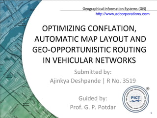 OPTIMIZING CONFLATION,  AUTOMATIC MAP LAYOUT AND GEO-OPPORTUNISITIC ROUTING  IN VEHICULAR NETWORKS  Submitted by: Ajinkya Deshpande | R No. 3519 Guided by: Prof. G. P. Potdar Geographical Information Systems (GIS) http://www.adcorporations.com 