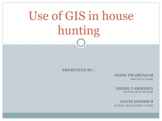 Use of GIS in house
     hunting


      PRESENTED BY : -
                         AKHIL PRABHAKAR
                                    (IMT GPT IV YEAR)



                          NIKHIL VARSHNEY
                               (B.TECH. CIVIL III YEAR)



                             NAVIN DINESH B
                         (B.TECH. METALLURGY V YEAR)
 