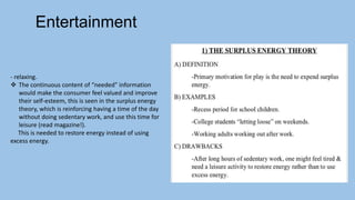 - relaxing.
 The continuous content of “needed” information
would make the consumer feel valued and improve
their self-esteem, this is seen in the surplus energy
theory, which is reinforcing having a time of the day
without doing sedentary work, and use this time for
leisure (read magazine!).
This is needed to restore energy instead of using
excess energy.
Entertainment
 