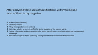  Makeup (sexual arousal)
 Emotional release
 Filling time (good amount content)
 Not relate articles to current conflict for better escaping of the outside world.
 Factual information and strong opinions for better identification, social interaction and confidence of
knowledge.
 Reveal the insight of others for feeling belonged and better understand of identification.
After analysing these uses of Gratification I will try to include
most of them in my magazine.
 