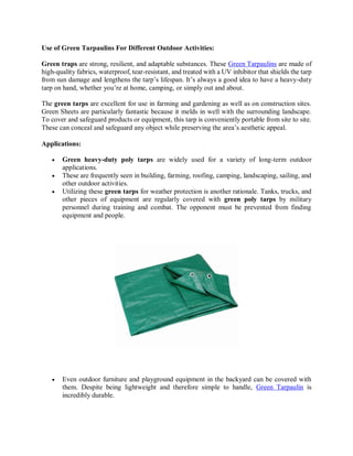Use of Green Tarpaulins For Different Outdoor Activities:
Green traps are strong, resilient, and adaptable substances. These Green Tarpaulins are made of
high-quality fabrics, waterproof, tear-resistant, and treated with a UV inhibitor that shields the tarp
from sun damage and lengthens the tarp’s lifespan. It’s always a good idea to have a heavy-duty
tarp on hand, whether you’re at home, camping, or simply out and about.
The green tarps are excellent for use in farming and gardening as well as on construction sites.
Green Sheets are particularly fantastic because it melds in well with the surrounding landscape.
To cover and safeguard products or equipment, this tarp is conveniently portable from site to site.
These can conceal and safeguard any object while preserving the area’s aesthetic appeal.
Applications:
 Green heavy-duty poly tarps are widely used for a variety of long-term outdoor
applications.
 These are frequently seen in building, farming, roofing, camping, landscaping, sailing, and
other outdoor activities.
 Utilizing these green tarps for weather protection is another rationale. Tanks, trucks, and
other pieces of equipment are regularly covered with green poly tarps by military
personnel during training and combat. The opponent must be prevented from finding
equipment and people.
 Even outdoor furniture and playground equipment in the backyard can be covered with
them. Despite being lightweight and therefore simple to handle, Green Tarpaulin is
incredibly durable.
 