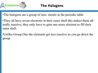 The Halogens The halogens are a group of non- metals in the periodic table They all have seven electrons in their outer shell this makes them all really reactive; they only have to gain one more electron to fill their outer shell. Unlike Group One the elements get less reactive as you go down the group  