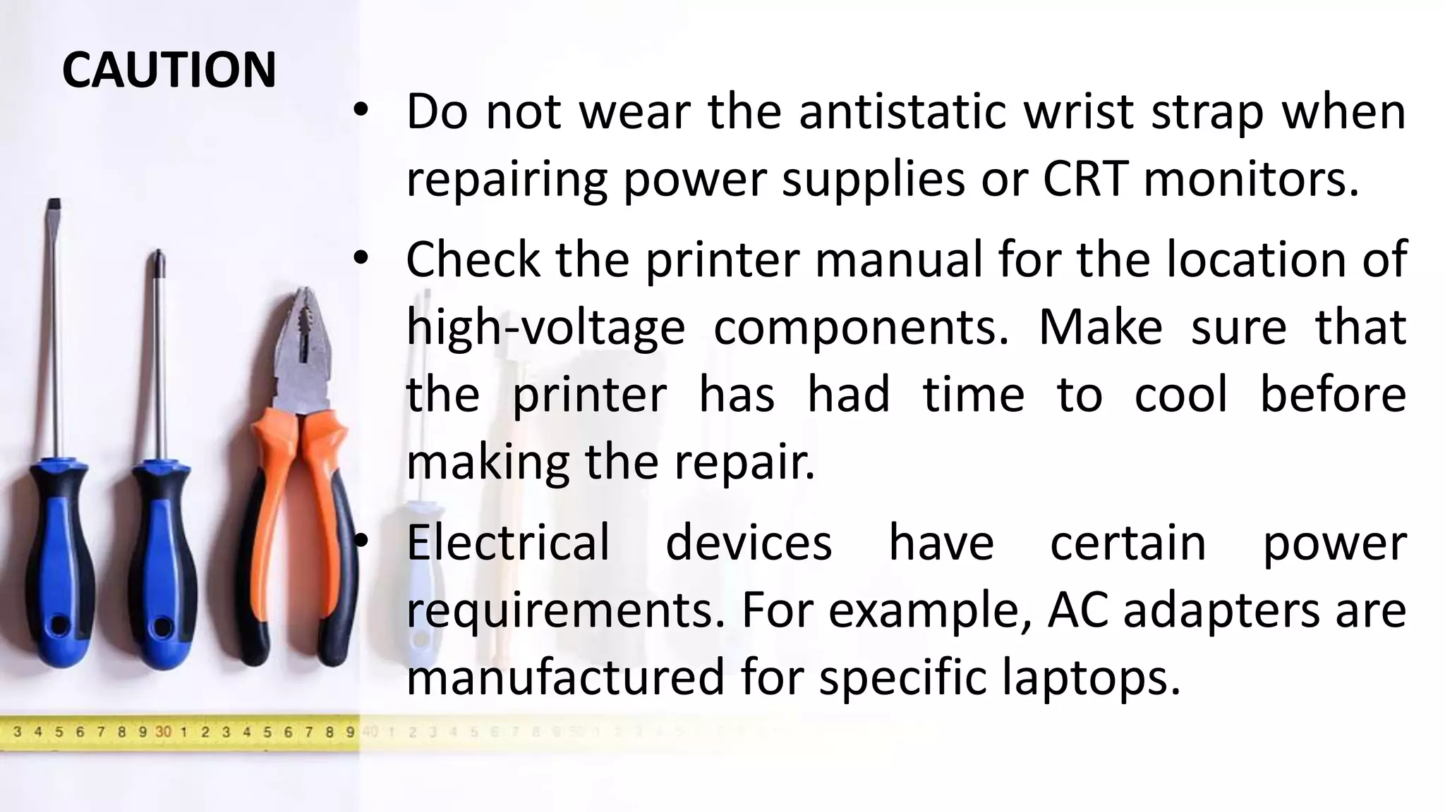 • Do not wear the antistatic wrist strap when
repairing power supplies or CRT monitors.
• Check the printer manual for the location of
high-voltage components. Make sure that
the printer has had time to cool before
making the repair.
• Electrical devices have certain power
requirements. For example, AC adapters are
manufactured for specific laptops.
CAUTION
 