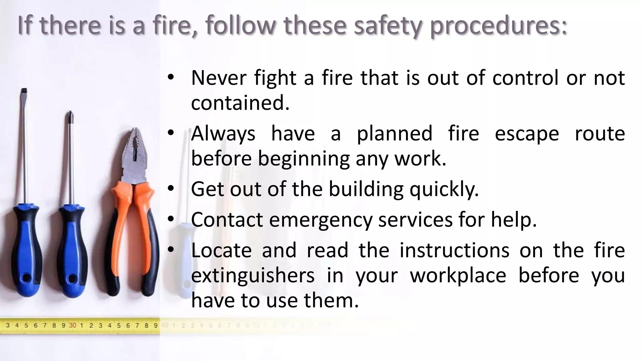 If there is a fire, follow these safety procedures:
• Never fight a fire that is out of control or not
contained.
• Always have a planned fire escape route
before beginning any work.
• Get out of the building quickly.
• Contact emergency services for help.
• Locate and read the instructions on the fire
extinguishers in your workplace before you
have to use them.
 