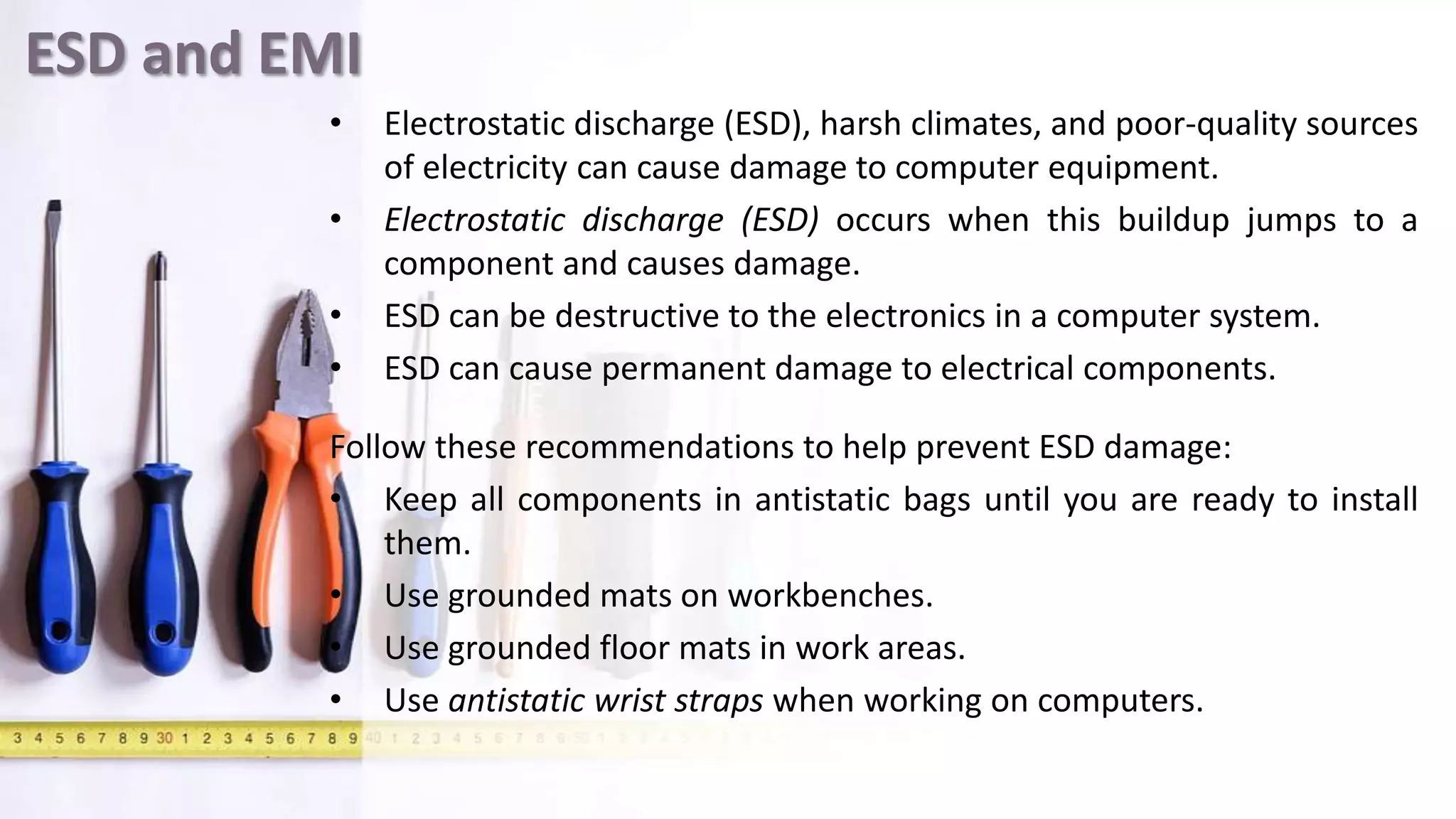 ESD and EMI
• Electrostatic discharge (ESD), harsh climates, and poor-quality sources
of electricity can cause damage to computer equipment.
• Electrostatic discharge (ESD) occurs when this buildup jumps to a
component and causes damage.
• ESD can be destructive to the electronics in a computer system.
• ESD can cause permanent damage to electrical components.
Follow these recommendations to help prevent ESD damage:
• Keep all components in antistatic bags until you are ready to install
them.
• Use grounded mats on workbenches.
• Use grounded floor mats in work areas.
• Use antistatic wrist straps when working on computers.
 