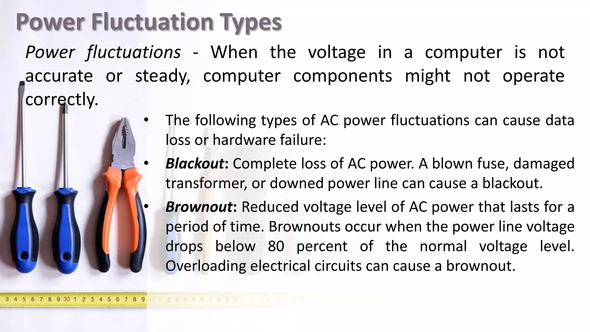 Power Fluctuation Types
• The following types of AC power fluctuations can cause data
loss or hardware failure:
• Blackout: Complete loss of AC power. A blown fuse, damaged
transformer, or downed power line can cause a blackout.
• Brownout: Reduced voltage level of AC power that lasts for a
period of time. Brownouts occur when the power line voltage
drops below 80 percent of the normal voltage level.
Overloading electrical circuits can cause a brownout.
Power fluctuations - When the voltage in a computer is not
accurate or steady, computer components might not operate
correctly.
 