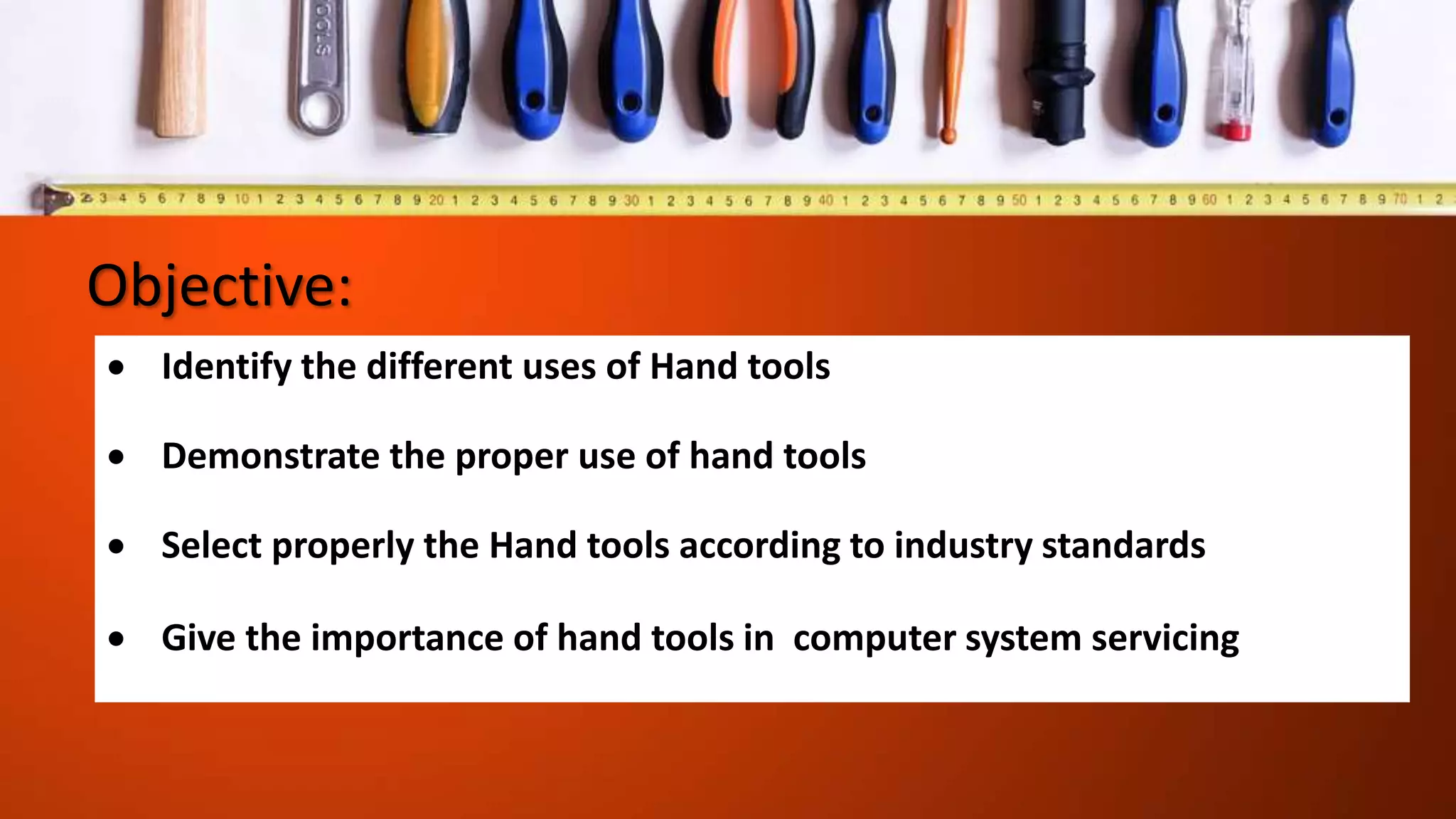 Objective:
 Identify the different uses of Hand tools
 Demonstrate the proper use of hand tools
 Select properly the Hand tools according to industry standards
 Give the importance of hand tools in computer system servicing
 