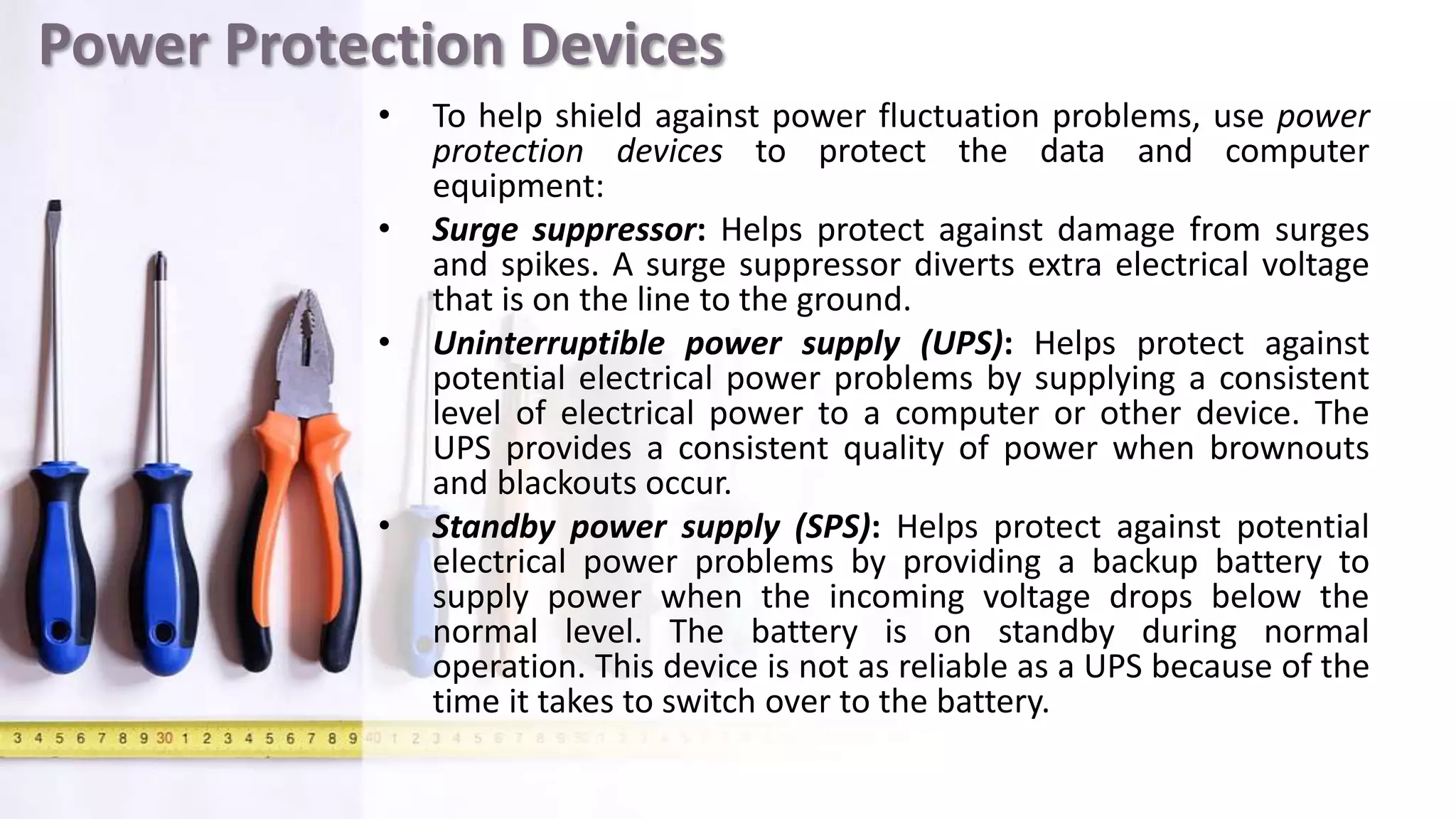 Power Protection Devices
• To help shield against power fluctuation problems, use power
protection devices to protect the data and computer
equipment:
• Surge suppressor: Helps protect against damage from surges
and spikes. A surge suppressor diverts extra electrical voltage
that is on the line to the ground.
• Uninterruptible power supply (UPS): Helps protect against
potential electrical power problems by supplying a consistent
level of electrical power to a computer or other device. The
UPS provides a consistent quality of power when brownouts
and blackouts occur.
• Standby power supply (SPS): Helps protect against potential
electrical power problems by providing a backup battery to
supply power when the incoming voltage drops below the
normal level. The battery is on standby during normal
operation. This device is not as reliable as a UPS because of the
time it takes to switch over to the battery.
 