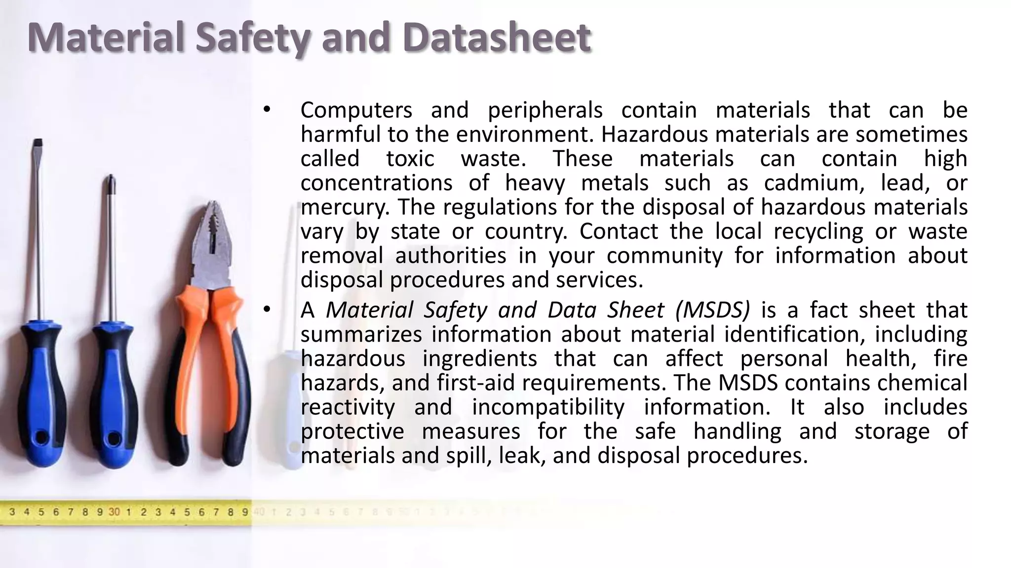 Material Safety and Datasheet
• Computers and peripherals contain materials that can be
harmful to the environment. Hazardous materials are sometimes
called toxic waste. These materials can contain high
concentrations of heavy metals such as cadmium, lead, or
mercury. The regulations for the disposal of hazardous materials
vary by state or country. Contact the local recycling or waste
removal authorities in your community for information about
disposal procedures and services.
• A Material Safety and Data Sheet (MSDS) is a fact sheet that
summarizes information about material identification, including
hazardous ingredients that can affect personal health, fire
hazards, and first-aid requirements. The MSDS contains chemical
reactivity and incompatibility information. It also includes
protective measures for the safe handling and storage of
materials and spill, leak, and disposal procedures.
 