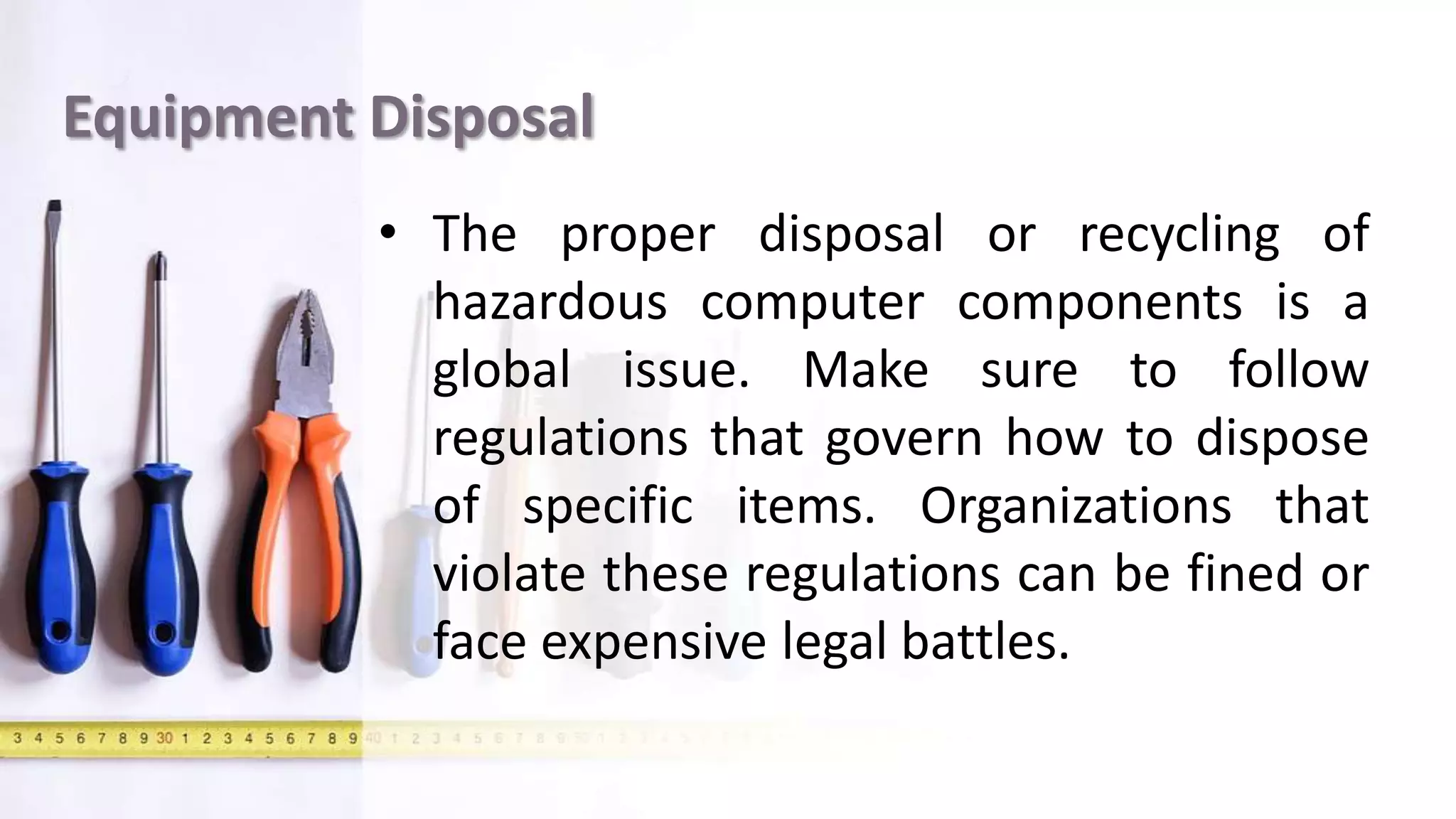 Equipment Disposal
• The proper disposal or recycling of
hazardous computer components is a
global issue. Make sure to follow
regulations that govern how to dispose
of specific items. Organizations that
violate these regulations can be fined or
face expensive legal battles.
 