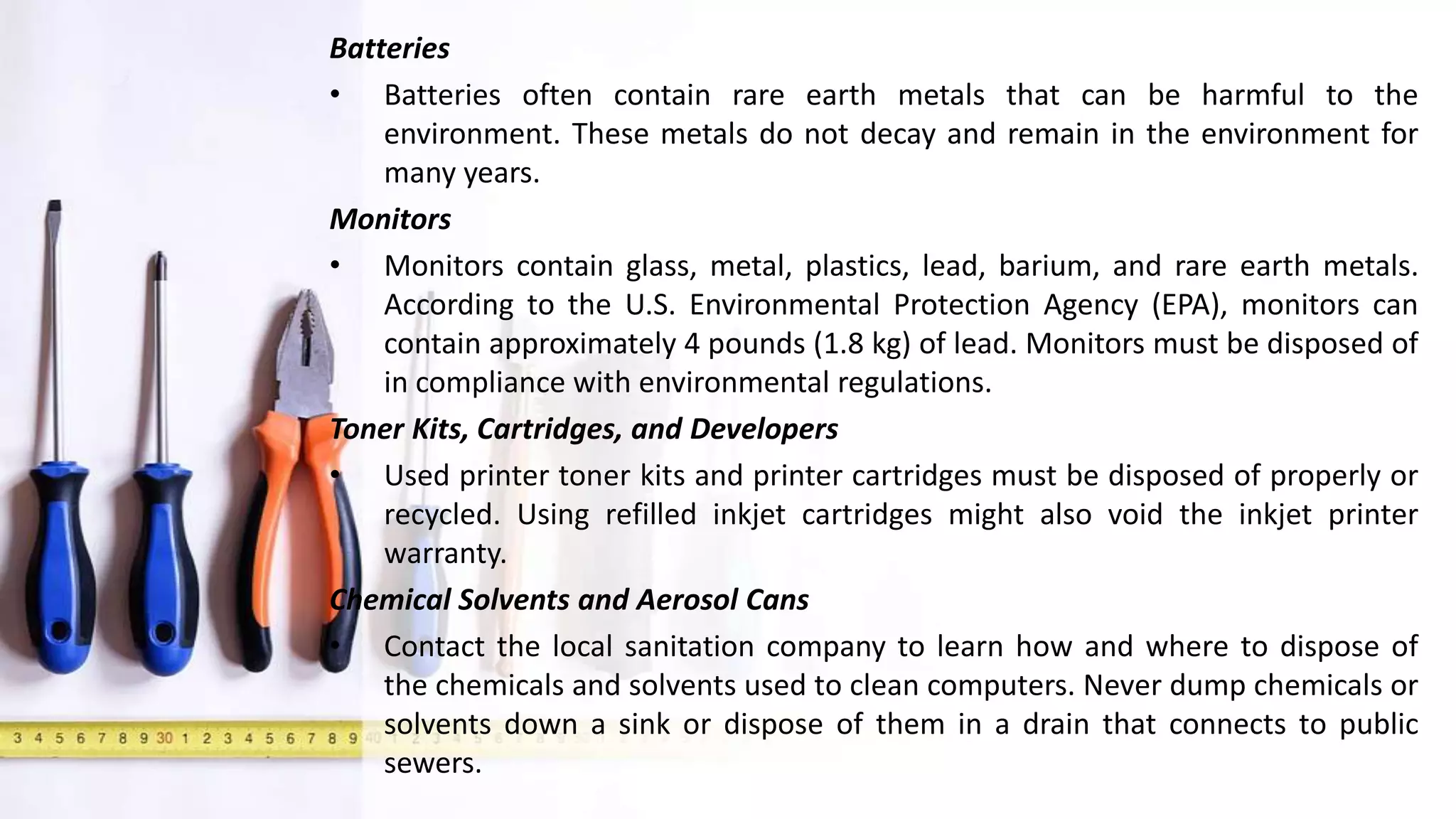 Batteries
• Batteries often contain rare earth metals that can be harmful to the
environment. These metals do not decay and remain in the environment for
many years.
Monitors
• Monitors contain glass, metal, plastics, lead, barium, and rare earth metals.
According to the U.S. Environmental Protection Agency (EPA), monitors can
contain approximately 4 pounds (1.8 kg) of lead. Monitors must be disposed of
in compliance with environmental regulations.
Toner Kits, Cartridges, and Developers
• Used printer toner kits and printer cartridges must be disposed of properly or
recycled. Using refilled inkjet cartridges might also void the inkjet printer
warranty.
Chemical Solvents and Aerosol Cans
• Contact the local sanitation company to learn how and where to dispose of
the chemicals and solvents used to clean computers. Never dump chemicals or
solvents down a sink or dispose of them in a drain that connects to public
sewers.
 