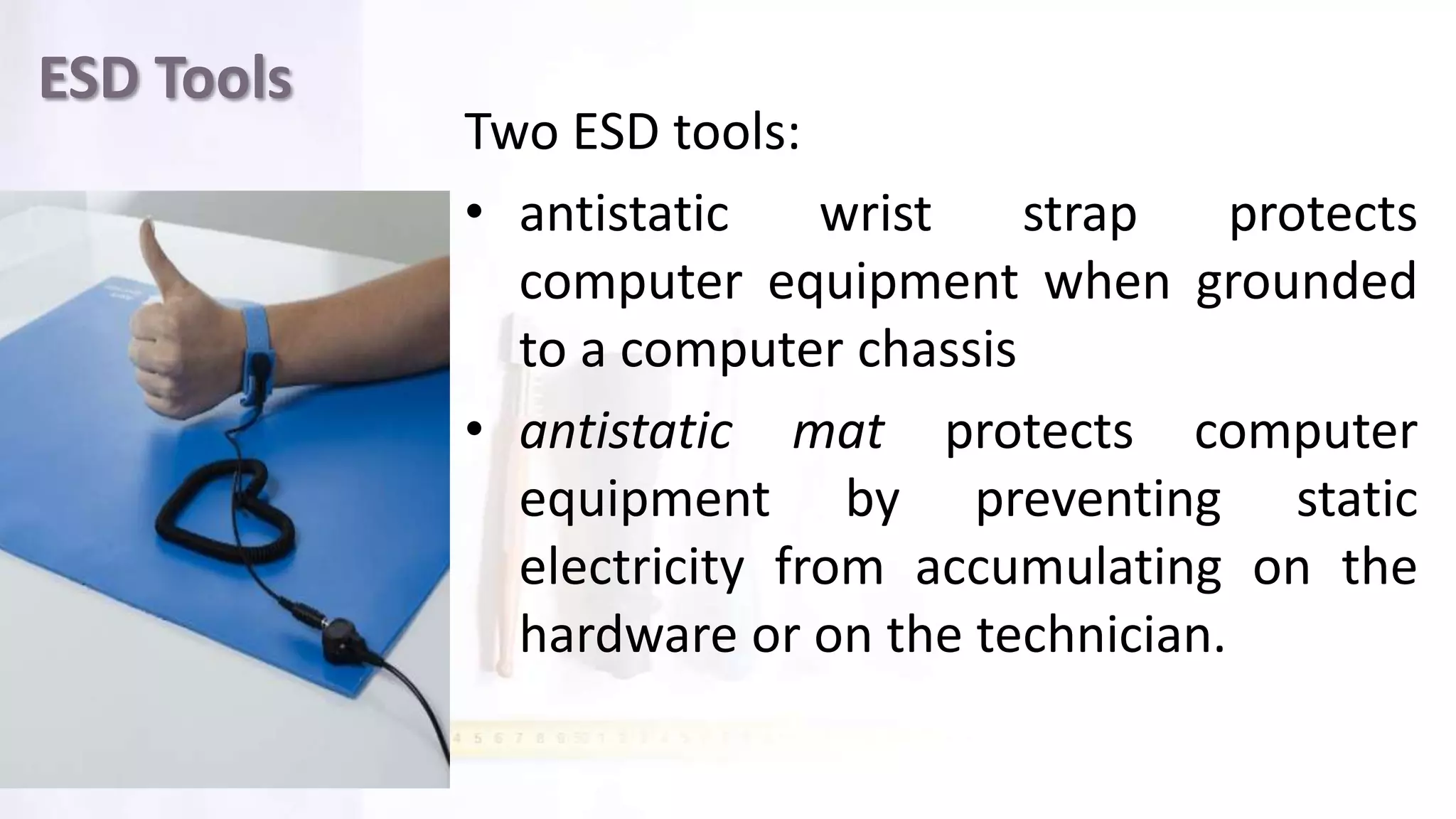 ESD Tools
Two ESD tools:
• antistatic wrist strap protects
computer equipment when grounded
to a computer chassis
• antistatic mat protects computer
equipment by preventing static
electricity from accumulating on the
hardware or on the technician.
 