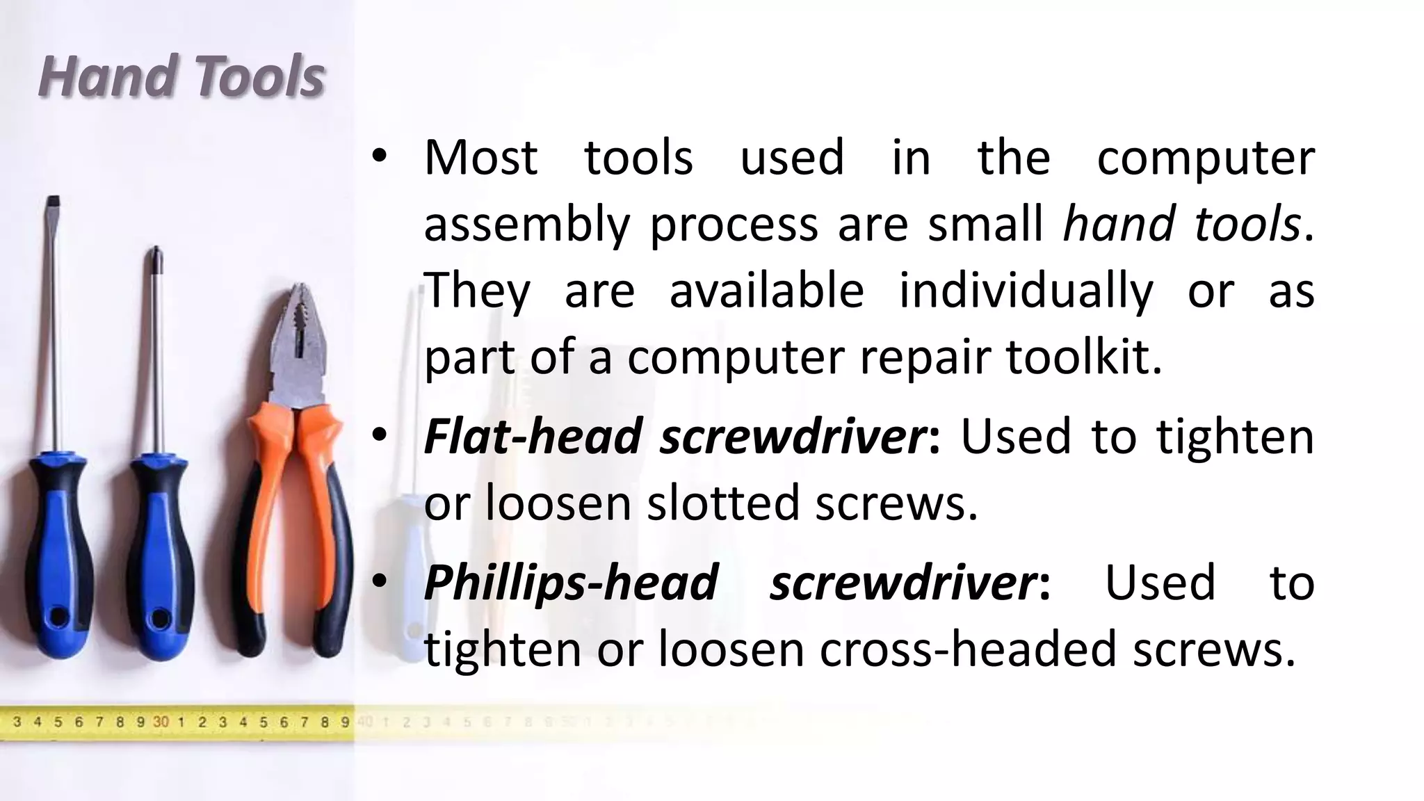 Hand Tools
• Most tools used in the computer
assembly process are small hand tools.
They are available individually or as
part of a computer repair toolkit.
• Flat-head screwdriver: Used to tighten
or loosen slotted screws.
• Phillips-head screwdriver: Used to
tighten or loosen cross-headed screws.
 