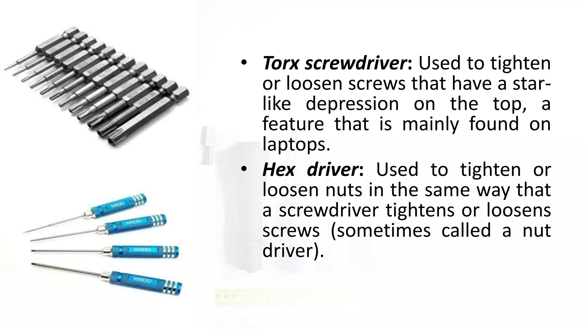 • Torx screwdriver: Used to tighten
or loosen screws that have a star-
like depression on the top, a
feature that is mainly found on
laptops.
• Hex driver: Used to tighten or
loosen nuts in the same way that
a screwdriver tightens or loosens
screws (sometimes called a nut
driver).
 