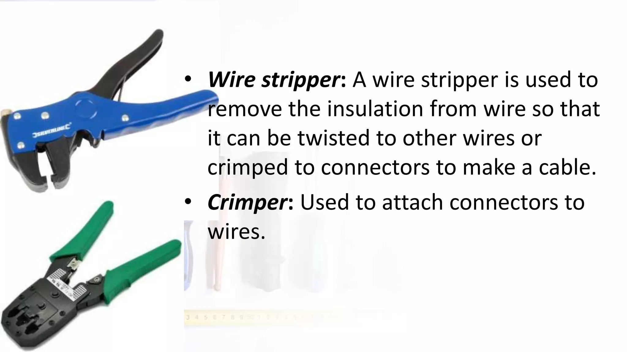 • Wire stripper: A wire stripper is used to
remove the insulation from wire so that
it can be twisted to other wires or
crimped to connectors to make a cable.
• Crimper: Used to attach connectors to
wires.
 
