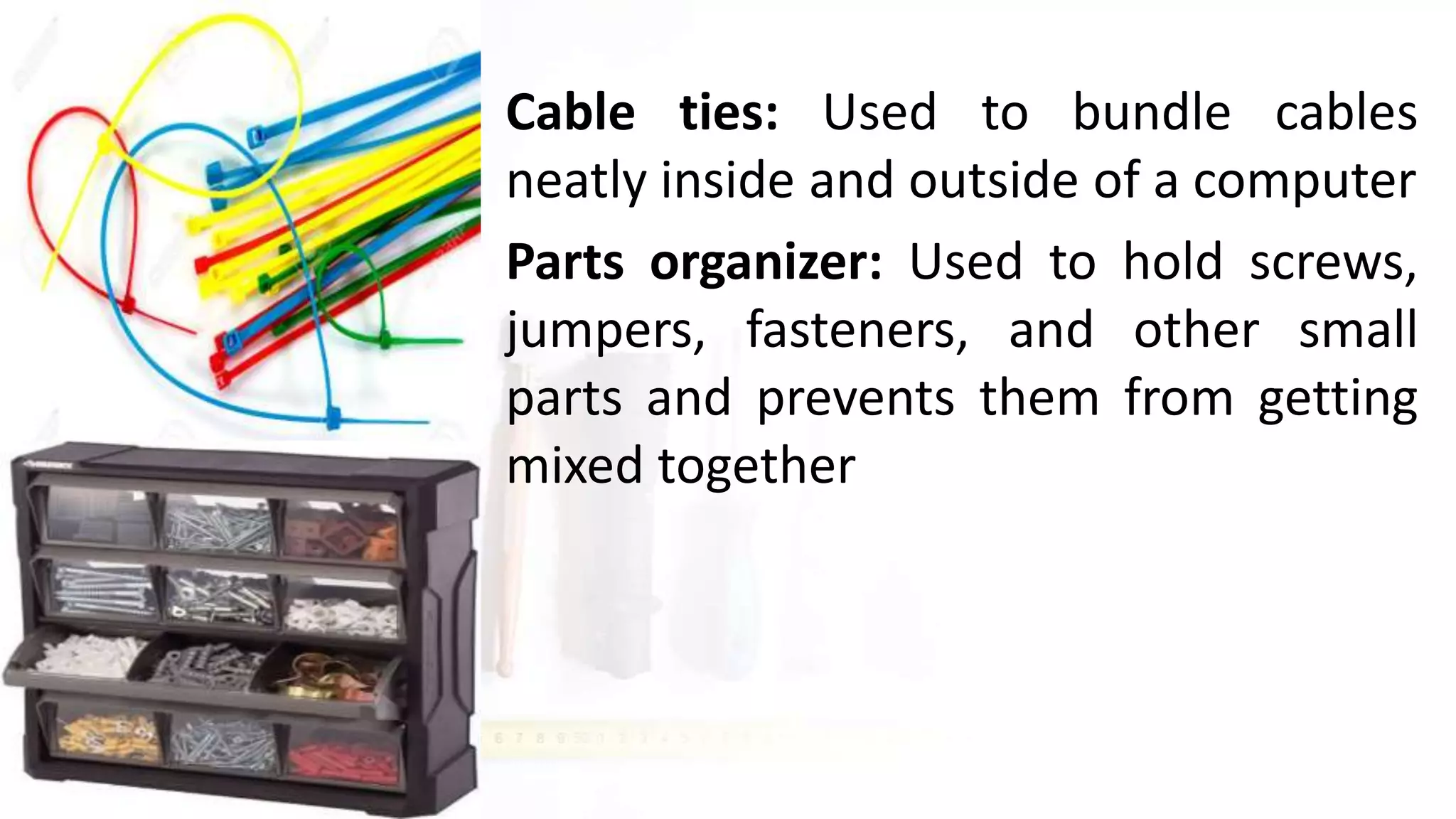 • Cable ties: Used to bundle cables
neatly inside and outside of a computer
• Parts organizer: Used to hold screws,
jumpers, fasteners, and other small
parts and prevents them from getting
mixed together
 