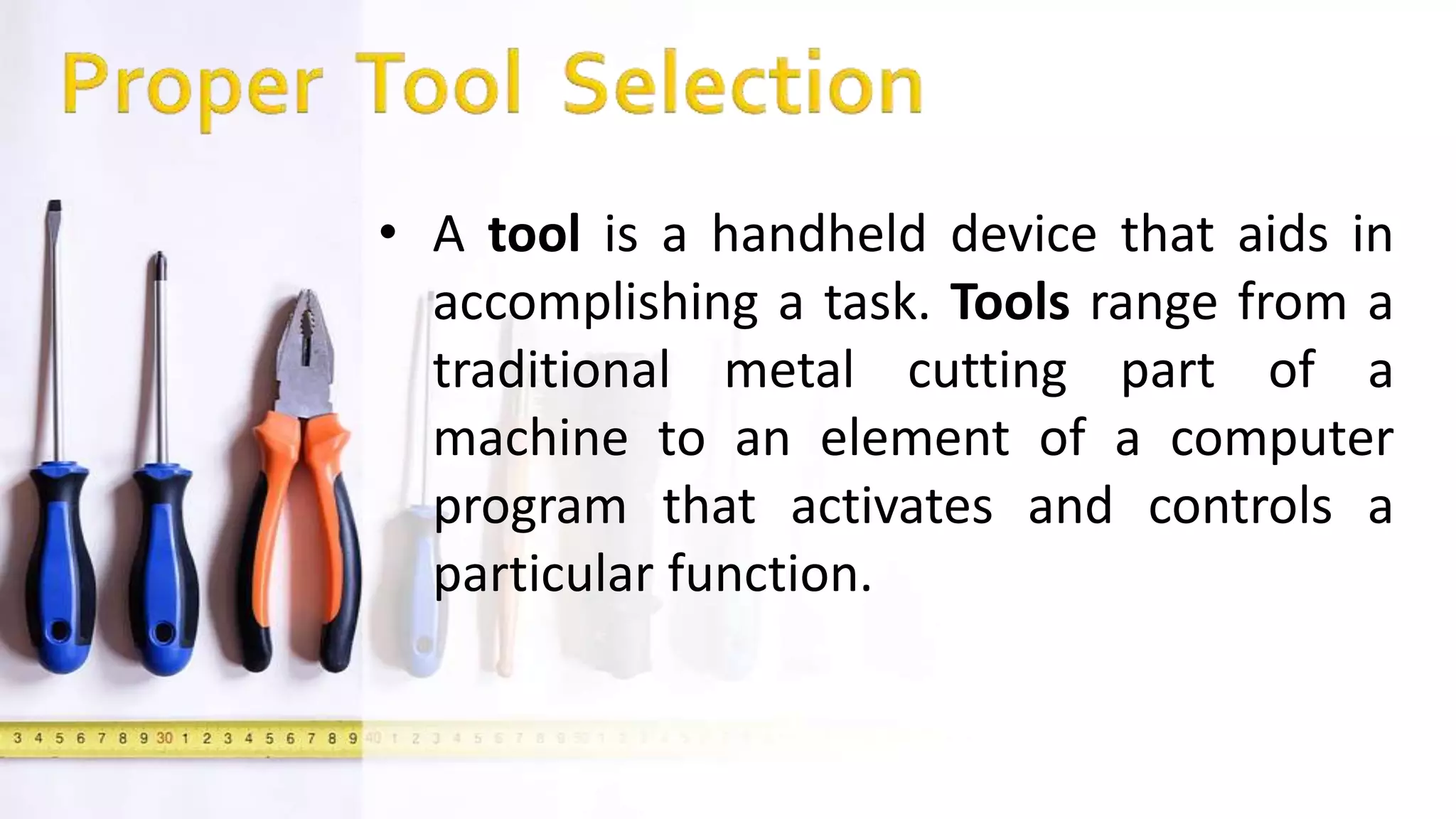 • A tool is a handheld device that aids in
accomplishing a task. Tools range from a
traditional metal cutting part of a
machine to an element of a computer
program that activates and controls a
particular function.
 