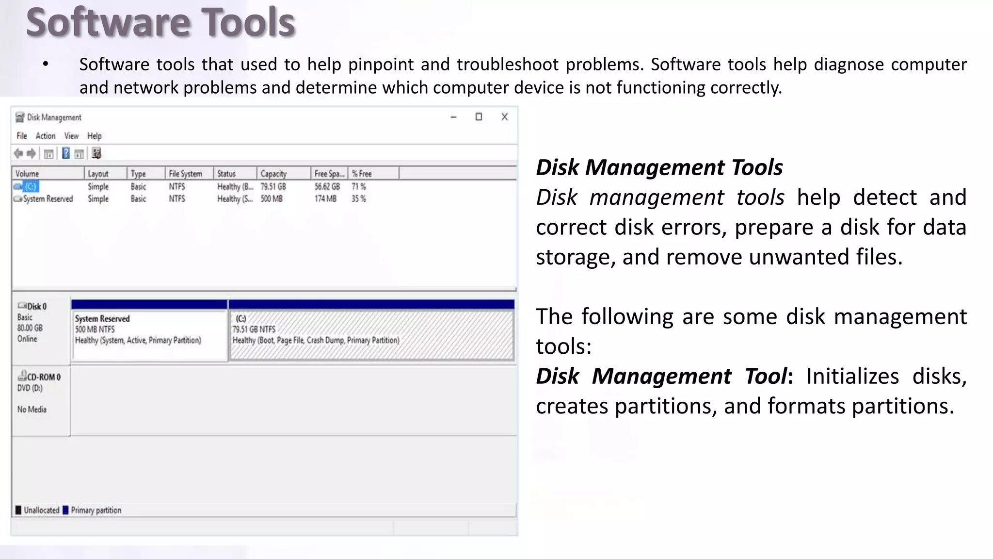 Software Tools
• Software tools that used to help pinpoint and troubleshoot problems. Software tools help diagnose computer
and network problems and determine which computer device is not functioning correctly.
Disk Management Tools
Disk management tools help detect and
correct disk errors, prepare a disk for data
storage, and remove unwanted files.
The following are some disk management
tools:
Disk Management Tool: Initializes disks,
creates partitions, and formats partitions.
 