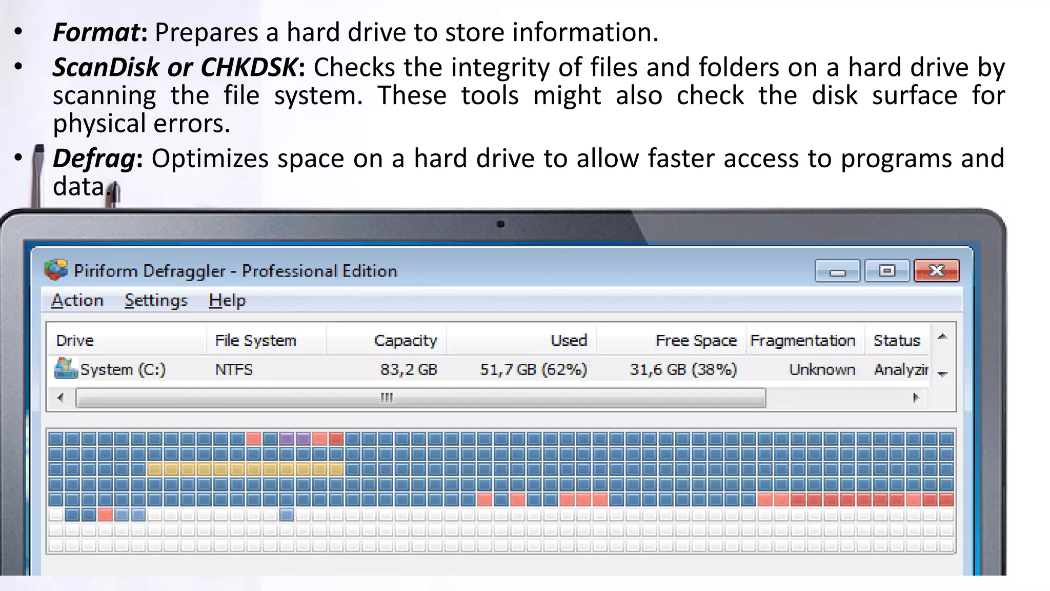 • Format: Prepares a hard drive to store information.
• ScanDisk or CHKDSK: Checks the integrity of files and folders on a hard drive by
scanning the file system. These tools might also check the disk surface for
physical errors.
• Defrag: Optimizes space on a hard drive to allow faster access to programs and
data.
 