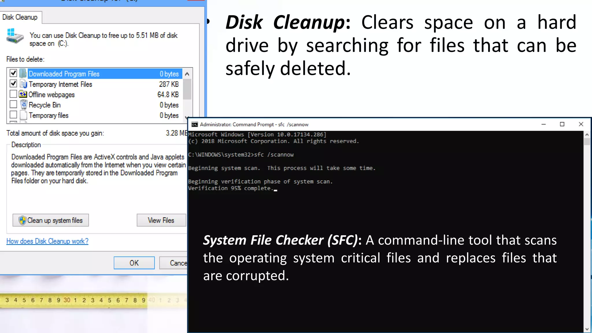 • Disk Cleanup: Clears space on a hard
drive by searching for files that can be
safely deleted.
System File Checker (SFC): A command-line tool that scans
the operating system critical files and replaces files that
are corrupted.
 