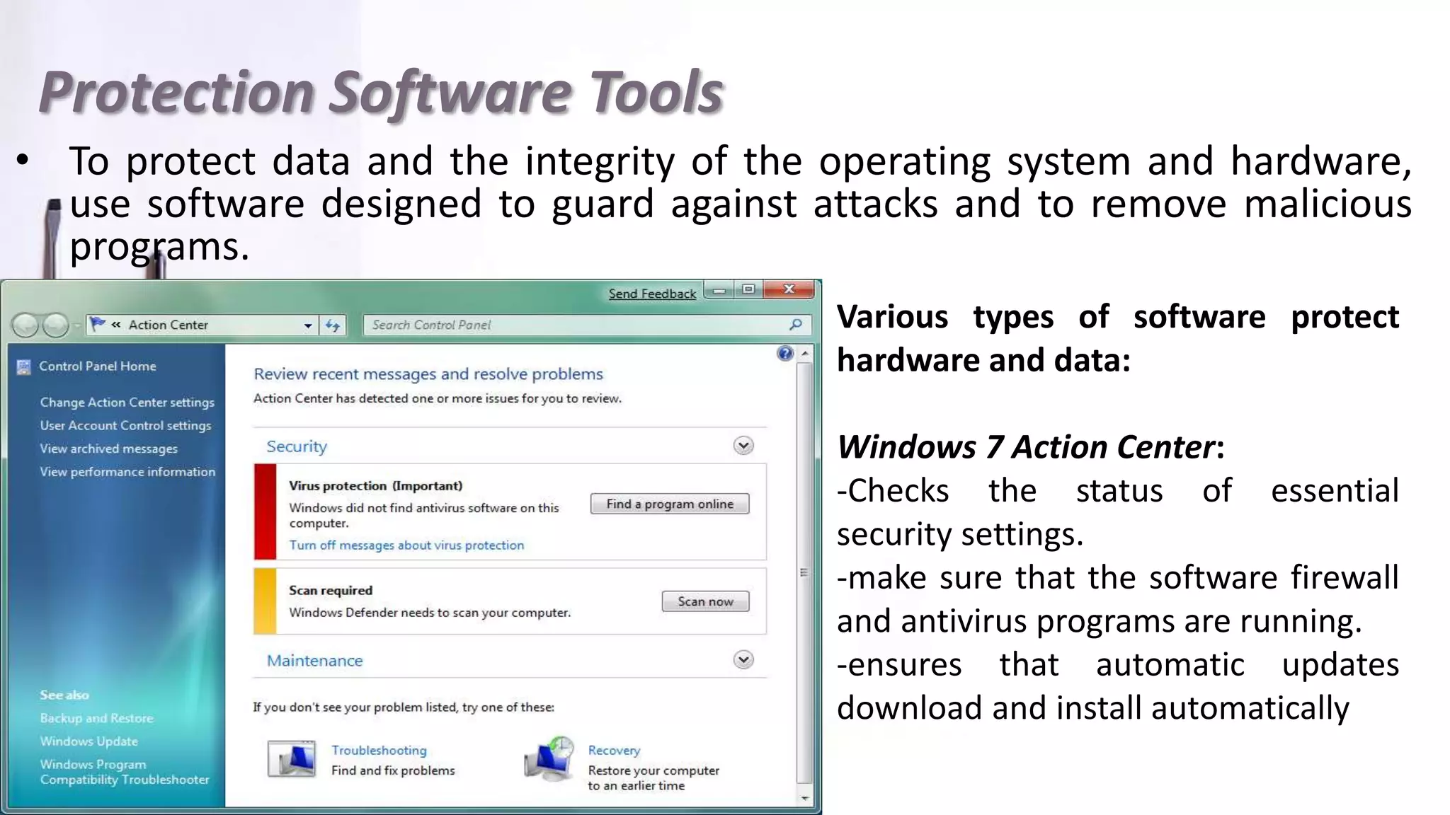 Protection Software Tools
• To protect data and the integrity of the operating system and hardware,
use software designed to guard against attacks and to remove malicious
programs.
Various types of software protect
hardware and data:
Windows 7 Action Center:
-Checks the status of essential
security settings.
-make sure that the software firewall
and antivirus programs are running.
-ensures that automatic updates
download and install automatically
 