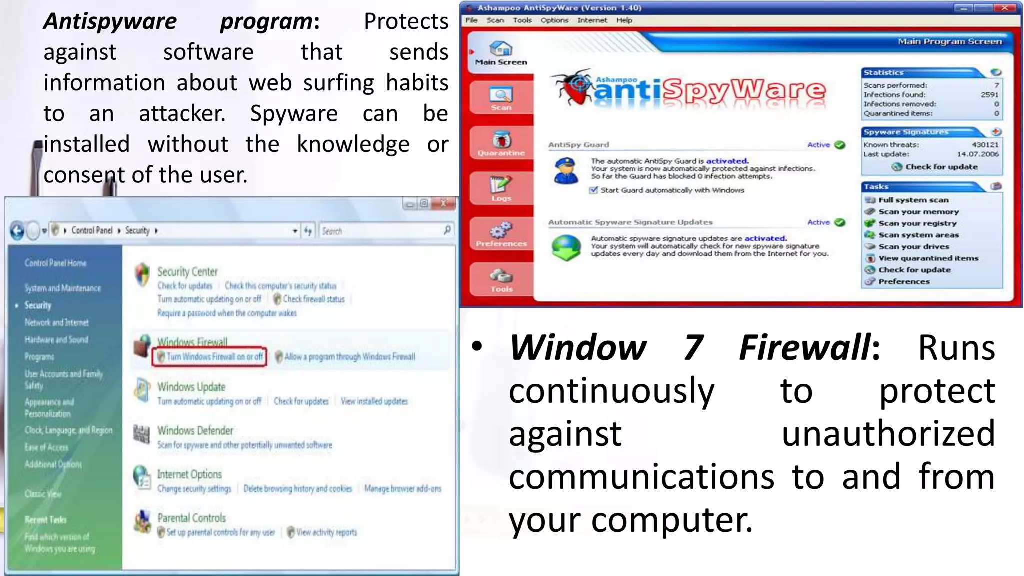 • Window 7 Firewall: Runs
continuously to protect
against unauthorized
communications to and from
your computer.
Antispyware program: Protects
against software that sends
information about web surfing habits
to an attacker. Spyware can be
installed without the knowledge or
consent of the user.
 