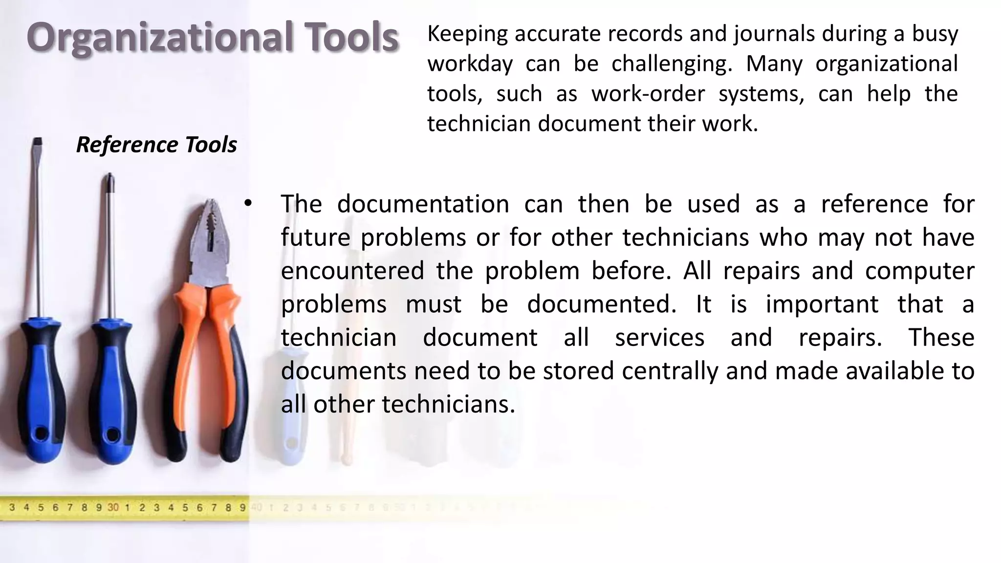Organizational Tools
• The documentation can then be used as a reference for
future problems or for other technicians who may not have
encountered the problem before. All repairs and computer
problems must be documented. It is important that a
technician document all services and repairs. These
documents need to be stored centrally and made available to
all other technicians.
Keeping accurate records and journals during a busy
workday can be challenging. Many organizational
tools, such as work-order systems, can help the
technician document their work.
Reference Tools
 