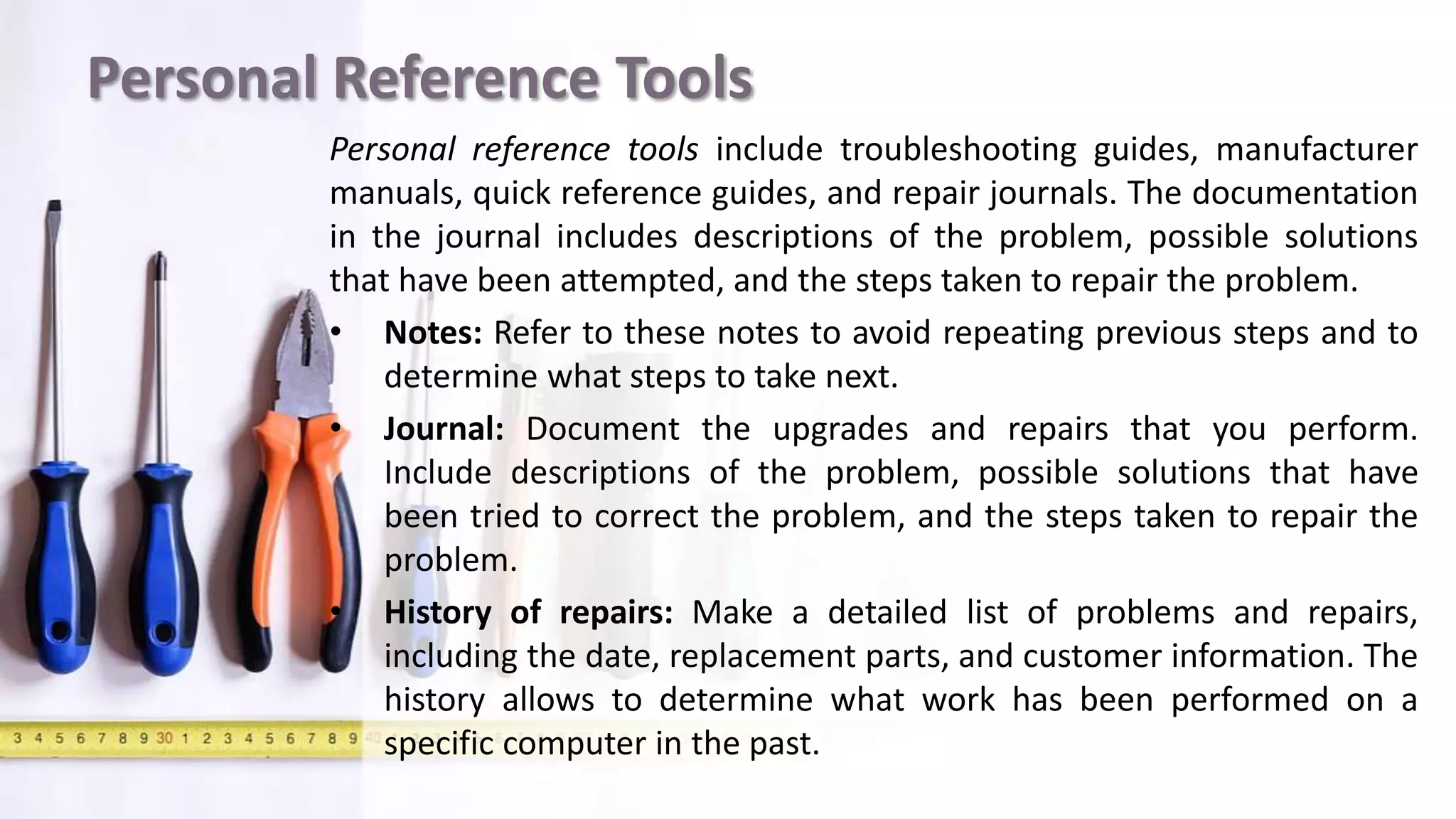 Personal Reference Tools
Personal reference tools include troubleshooting guides, manufacturer
manuals, quick reference guides, and repair journals. The documentation
in the journal includes descriptions of the problem, possible solutions
that have been attempted, and the steps taken to repair the problem.
• Notes: Refer to these notes to avoid repeating previous steps and to
determine what steps to take next.
• Journal: Document the upgrades and repairs that you perform.
Include descriptions of the problem, possible solutions that have
been tried to correct the problem, and the steps taken to repair the
problem.
• History of repairs: Make a detailed list of problems and repairs,
including the date, replacement parts, and customer information. The
history allows to determine what work has been performed on a
specific computer in the past.
 