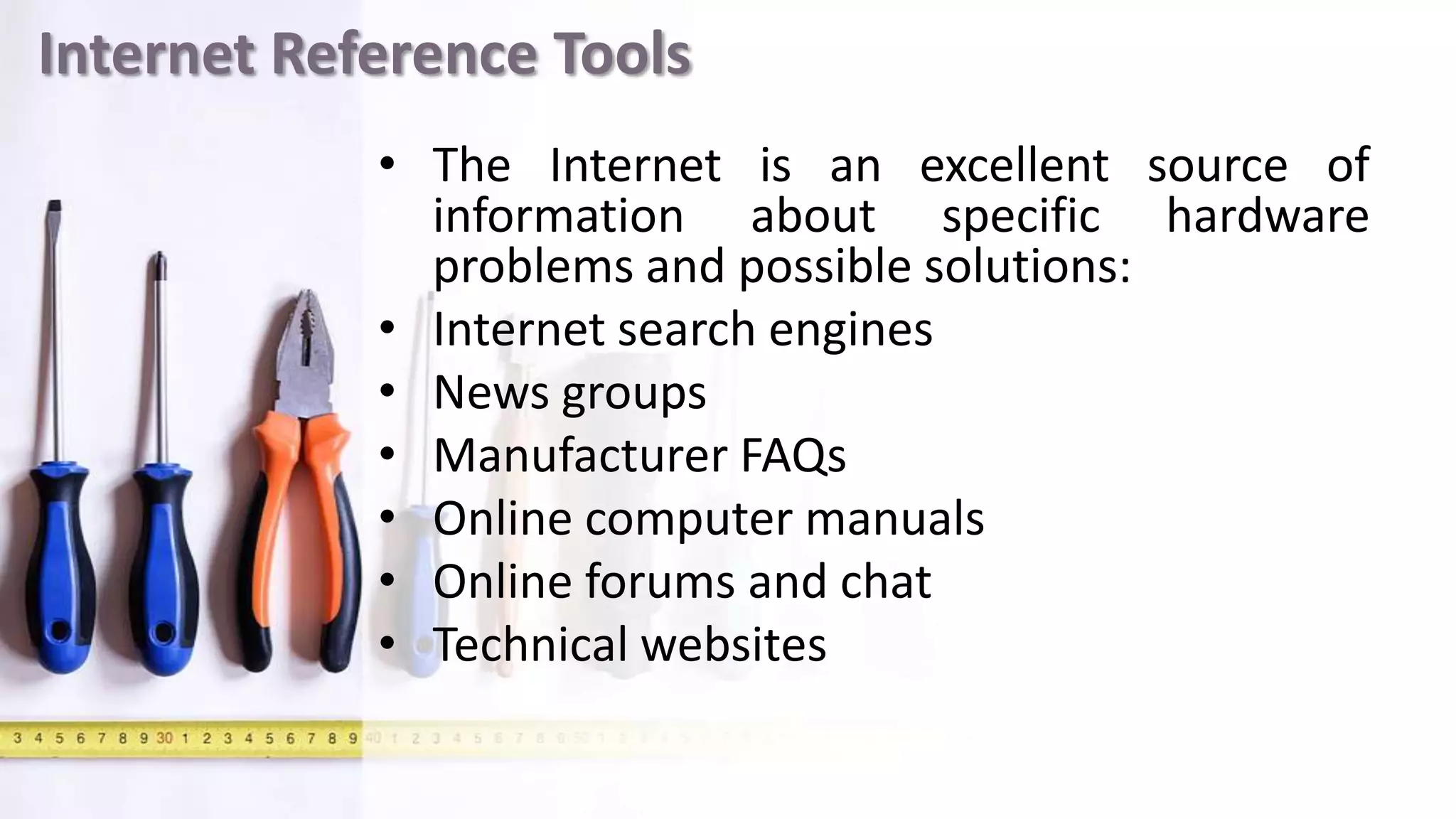 Internet Reference Tools
• The Internet is an excellent source of
information about specific hardware
problems and possible solutions:
• Internet search engines
• News groups
• Manufacturer FAQs
• Online computer manuals
• Online forums and chat
• Technical websites
 