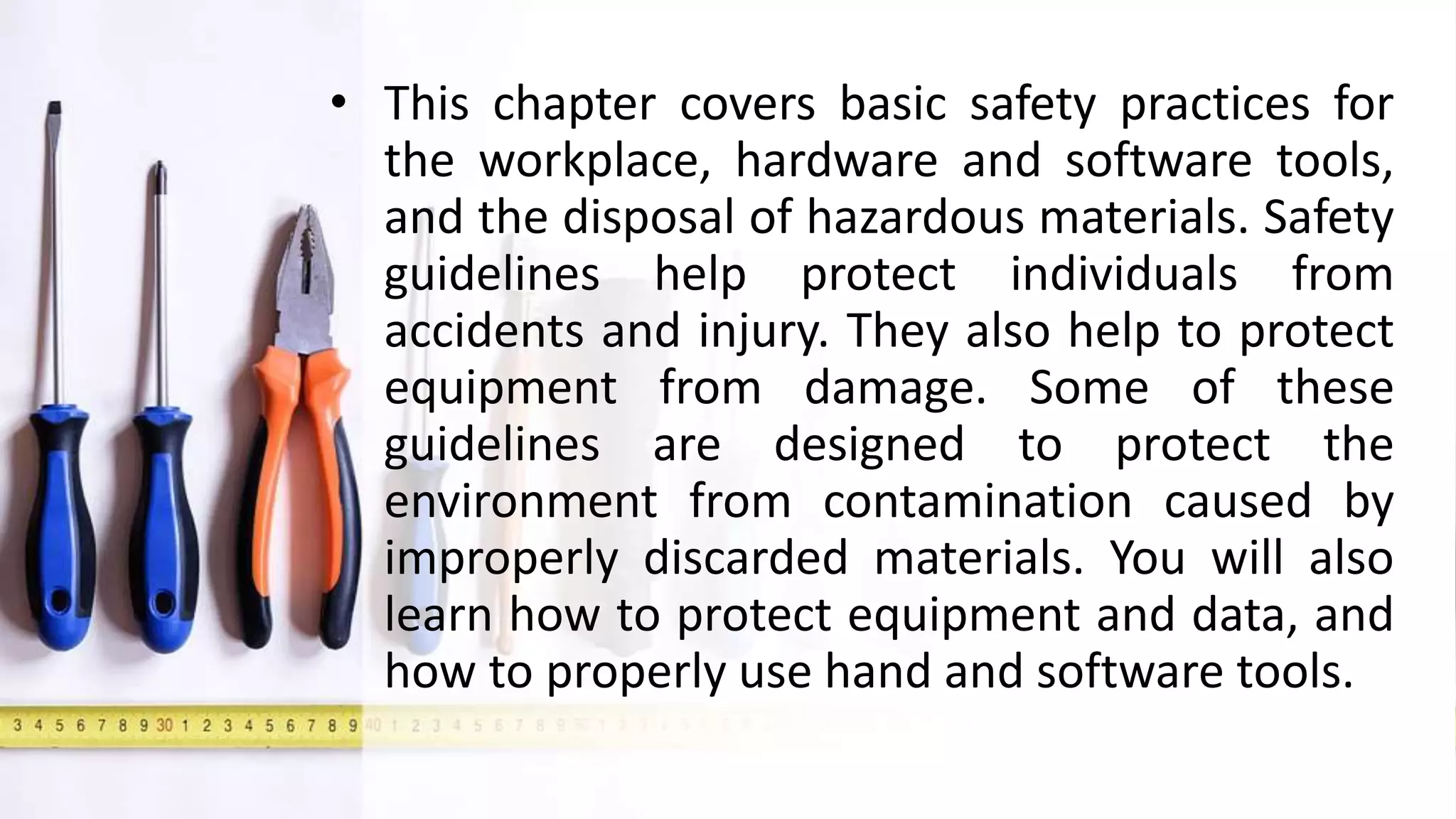 • This chapter covers basic safety practices for
the workplace, hardware and software tools,
and the disposal of hazardous materials. Safety
guidelines help protect individuals from
accidents and injury. They also help to protect
equipment from damage. Some of these
guidelines are designed to protect the
environment from contamination caused by
improperly discarded materials. You will also
learn how to protect equipment and data, and
how to properly use hand and software tools.
 