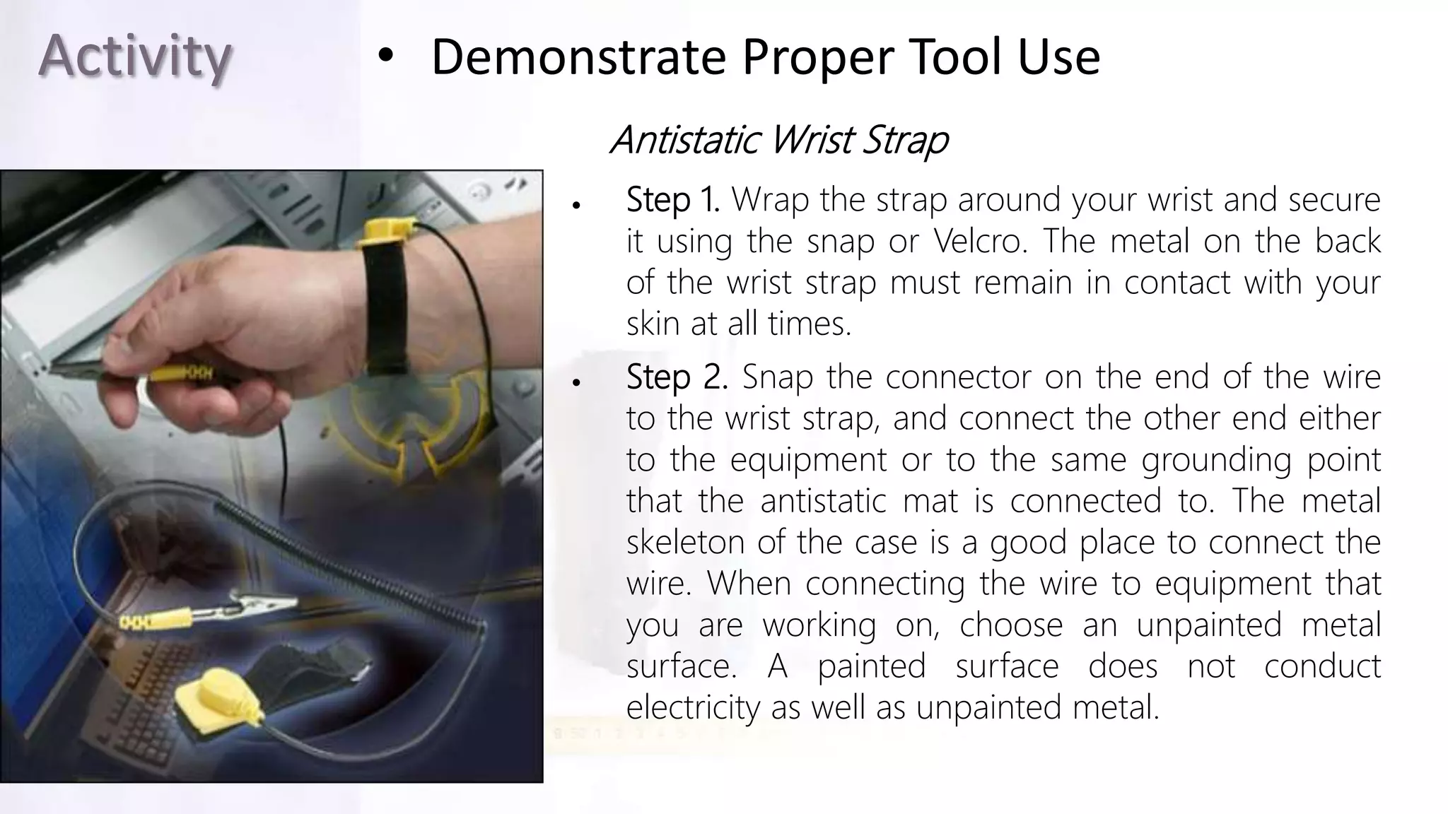 Activity • Demonstrate Proper Tool Use
Antistatic Wrist Strap
 Step 1. Wrap the strap around your wrist and secure
it using the snap or Velcro. The metal on the back
of the wrist strap must remain in contact with your
skin at all times.
 Step 2. Snap the connector on the end of the wire
to the wrist strap, and connect the other end either
to the equipment or to the same grounding point
that the antistatic mat is connected to. The metal
skeleton of the case is a good place to connect the
wire. When connecting the wire to equipment that
you are working on, choose an unpainted metal
surface. A painted surface does not conduct
electricity as well as unpainted metal.
 