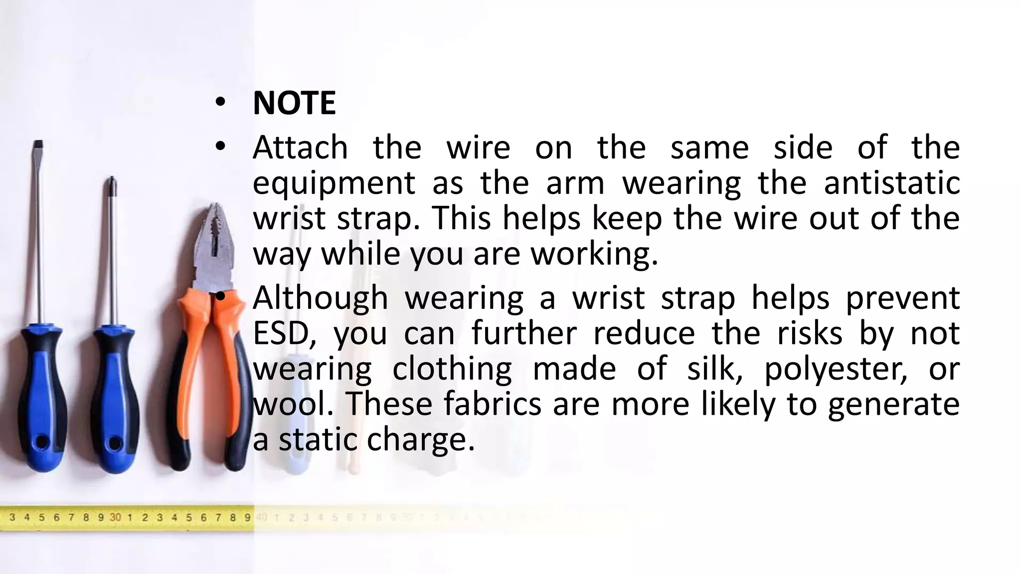 • NOTE
• Attach the wire on the same side of the
equipment as the arm wearing the antistatic
wrist strap. This helps keep the wire out of the
way while you are working.
• Although wearing a wrist strap helps prevent
ESD, you can further reduce the risks by not
wearing clothing made of silk, polyester, or
wool. These fabrics are more likely to generate
a static charge.
 