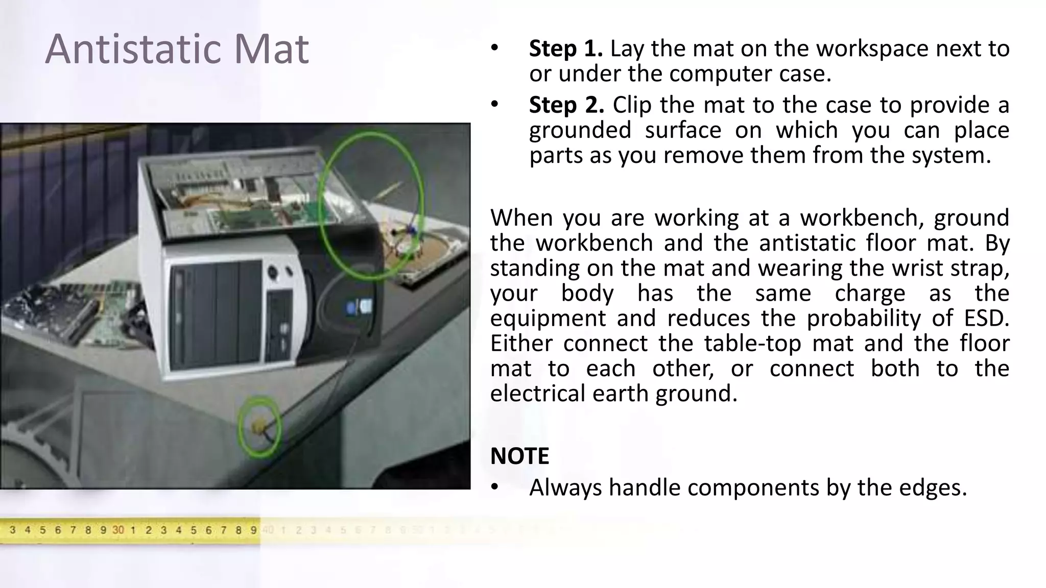 Antistatic Mat • Step 1. Lay the mat on the workspace next to
or under the computer case.
• Step 2. Clip the mat to the case to provide a
grounded surface on which you can place
parts as you remove them from the system.
When you are working at a workbench, ground
the workbench and the antistatic floor mat. By
standing on the mat and wearing the wrist strap,
your body has the same charge as the
equipment and reduces the probability of ESD.
Either connect the table-top mat and the floor
mat to each other, or connect both to the
electrical earth ground.
NOTE
• Always handle components by the edges.
 