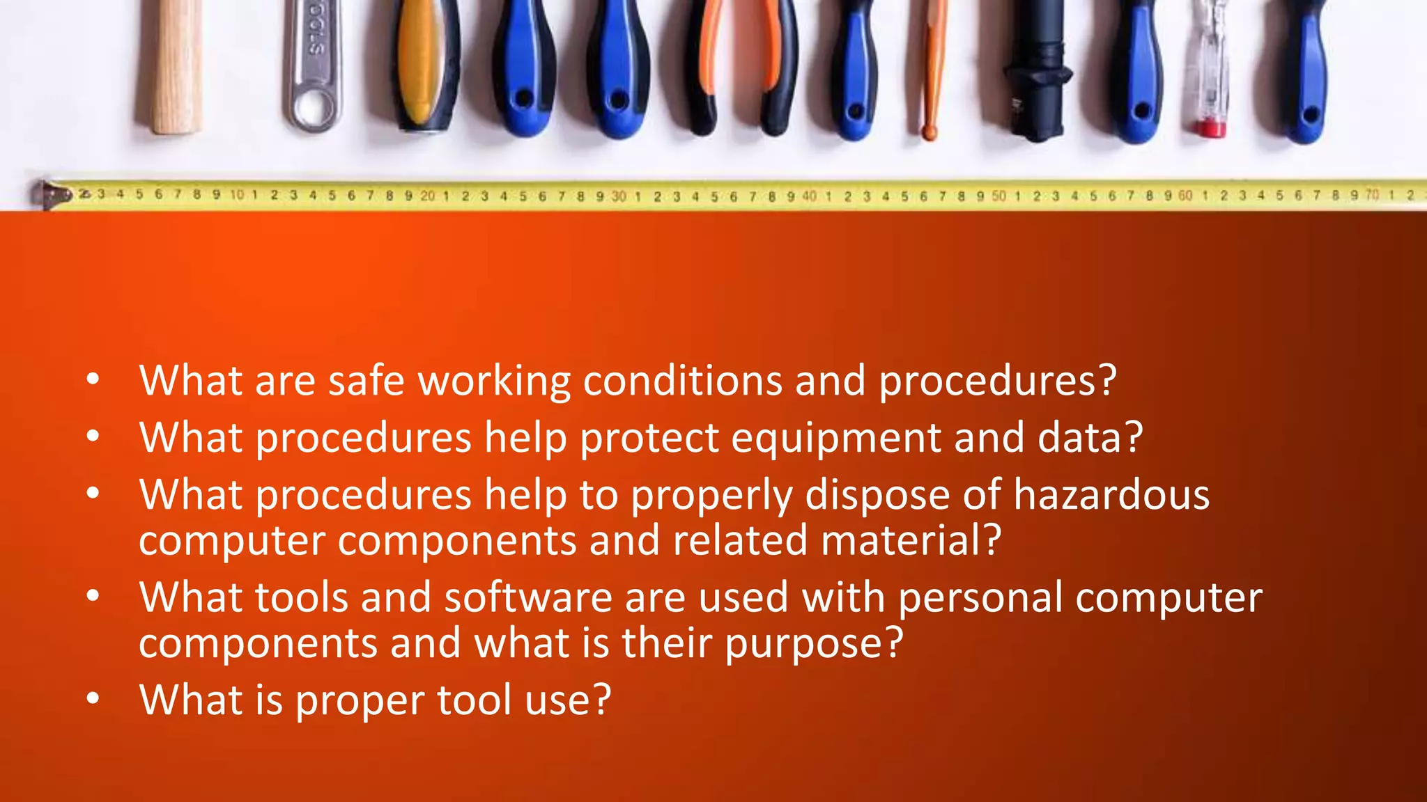 • What are safe working conditions and procedures?
• What procedures help protect equipment and data?
• What procedures help to properly dispose of hazardous
computer components and related material?
• What tools and software are used with personal computer
components and what is their purpose?
• What is proper tool use?
 