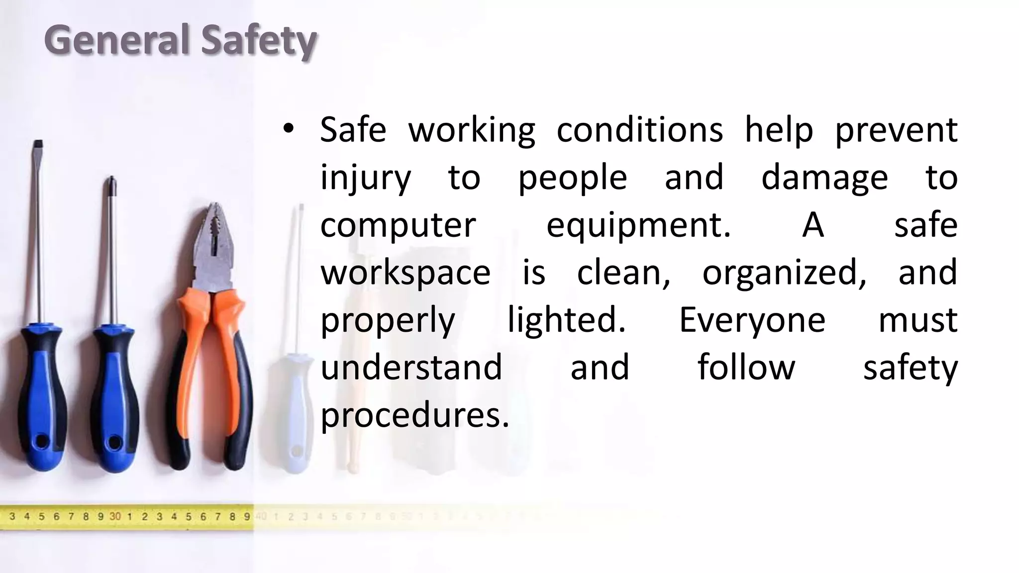 General Safety
• Safe working conditions help prevent
injury to people and damage to
computer equipment. A safe
workspace is clean, organized, and
properly lighted. Everyone must
understand and follow safety
procedures.
 