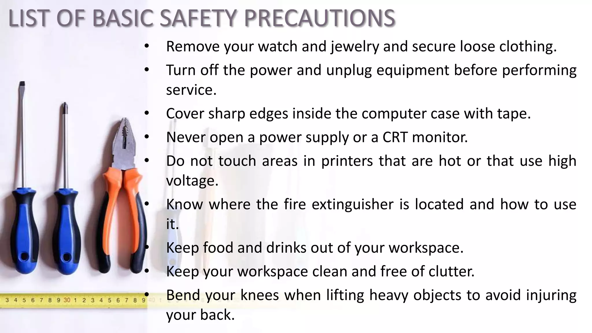 LIST OF BASIC SAFETY PRECAUTIONS
• Remove your watch and jewelry and secure loose clothing.
• Turn off the power and unplug equipment before performing
service.
• Cover sharp edges inside the computer case with tape.
• Never open a power supply or a CRT monitor.
• Do not touch areas in printers that are hot or that use high
voltage.
• Know where the fire extinguisher is located and how to use
it.
• Keep food and drinks out of your workspace.
• Keep your workspace clean and free of clutter.
• Bend your knees when lifting heavy objects to avoid injuring
your back.
 