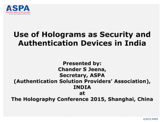 ©2015 ASPA
Use of Holograms as Security and
Authentication Devices in India
Presented by:
Chander S Jeena,
Secretary, ASPA
(Authentication Solution Providers’ Association),
INDIA
at
The Holography Conference 2015, Shanghai, China
 