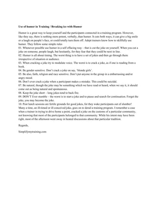 Use of humor in Training / Breaking ice with Humor
Humor is a great way to keep yourself and the participants connected in a training program. However,
like they say, there is nothing more potent, verbally, than humor. It cuts both ways, it can give a big smile
or a laugh on people’s face, or could totally turn them off. Adept trainers know how to skillfully use
humor. They follow some simple rules
01. Whenever possible use humor in a self effacing way – that is cut the joke on yourself. When you cut a
joke on someone, people laugh, but hesitantly, for they fear that they could be next in line.
02. Humor is all about timing. The worst thing is to have a set of jokes and then go through them
irrespective of situation or audience.
03. When cracking a joke try to modulate voice. The worst is to crack a joke, as if one is reading from a
book.
04. Be gender sensitive. Don’t crack a joke on say, ‘blonde girls’.
05. Be also, faith, religion and race sensitive. Don’t put anyone in the group in a embarrassing and/or
angry mood.
06. Don’t ever crack a joke when a participant makes a mistake. This could be suicidal.
07. Be natural, though the joke may be something which we have read or heard, when we say it, it should
come out as being natural and spontaneous.
08. Keep the joke short – long jokes tend to back fire.
09. DON’T Ever stumble – the worst is to start a joke and to pause and search for continuation. Forget the
joke, you may become the joke.
10. Post lunch sessions are fertile grounds for good jokes, for they wake participants out of slumber!
Many a time, an ill-timed or ill conceived joke, goes on to derail a training program. I remember a case
when a trainer in trying to drive home a point, cracked a joke on the customs of a particular community,
not knowing that most of the participants belonged to that community. While his intent may have been
right, most of the afternoon went away in heated discussions about that particular tradition.
Regards,
Simplifymytraining.com
 