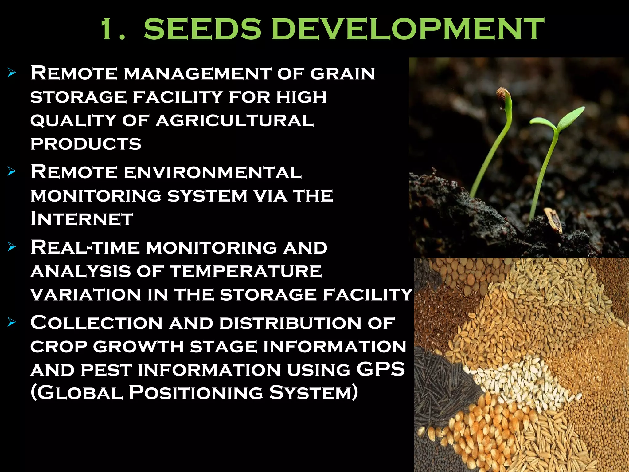 1.  SEEDS DEVELOPMENT Remote management of grain storage facility for high quality of agricultural products Remote environmental monitoring system via the Internet   Real-time monitoring and analysis of temperature variation in the storage facility   Collection and distribution of crop growth stage information and pest information using GPS (Global Positioning System) 