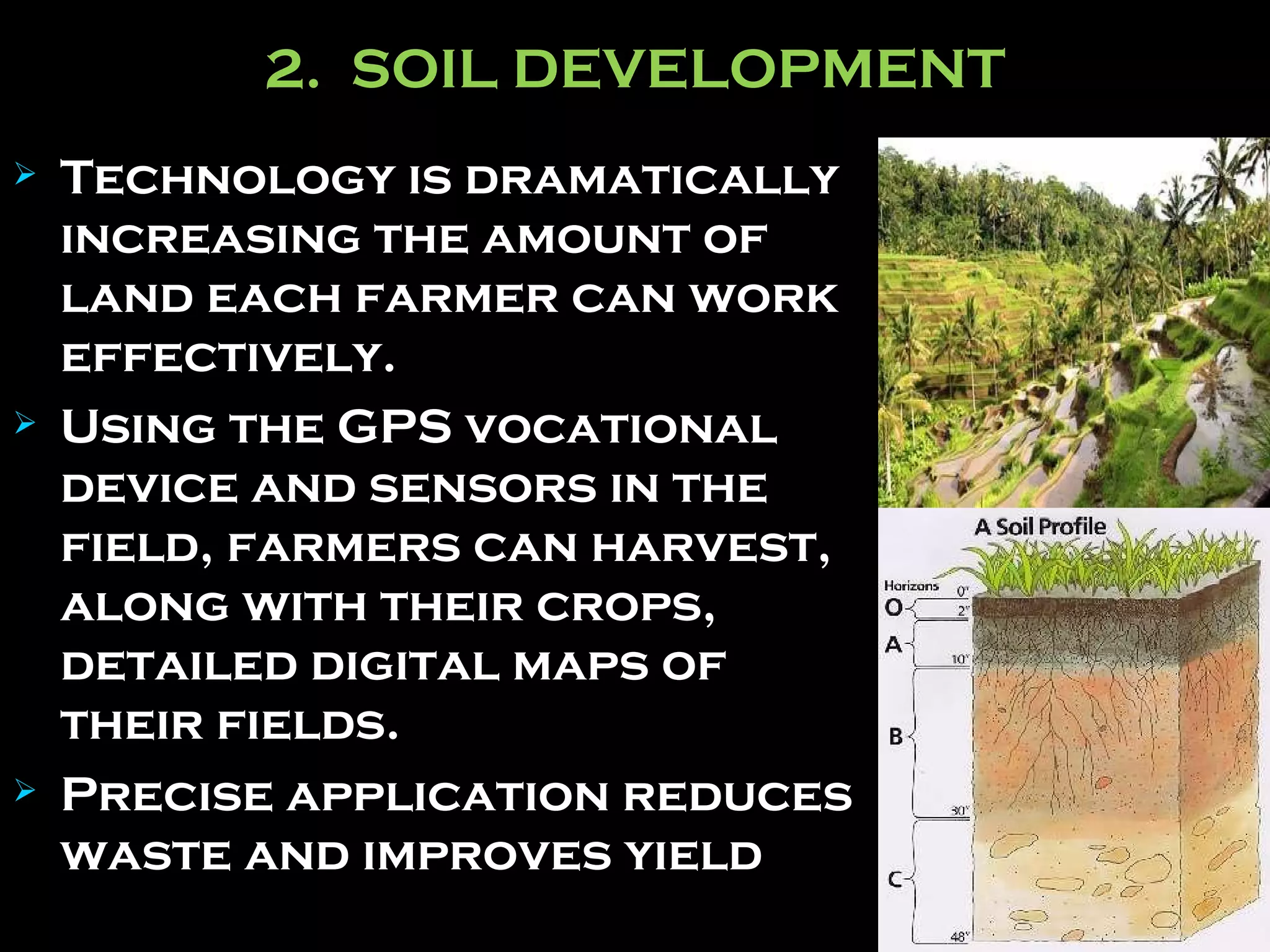 2.  SOIL DEVELOPMENT Technology is dramatically increasing the amount of land each farmer can work effectively. Using the GPS vocational device and sensors in the field, farmers can harvest, along with their crops, detailed digital maps of their fields.   Precise application reduces waste and improves yield   