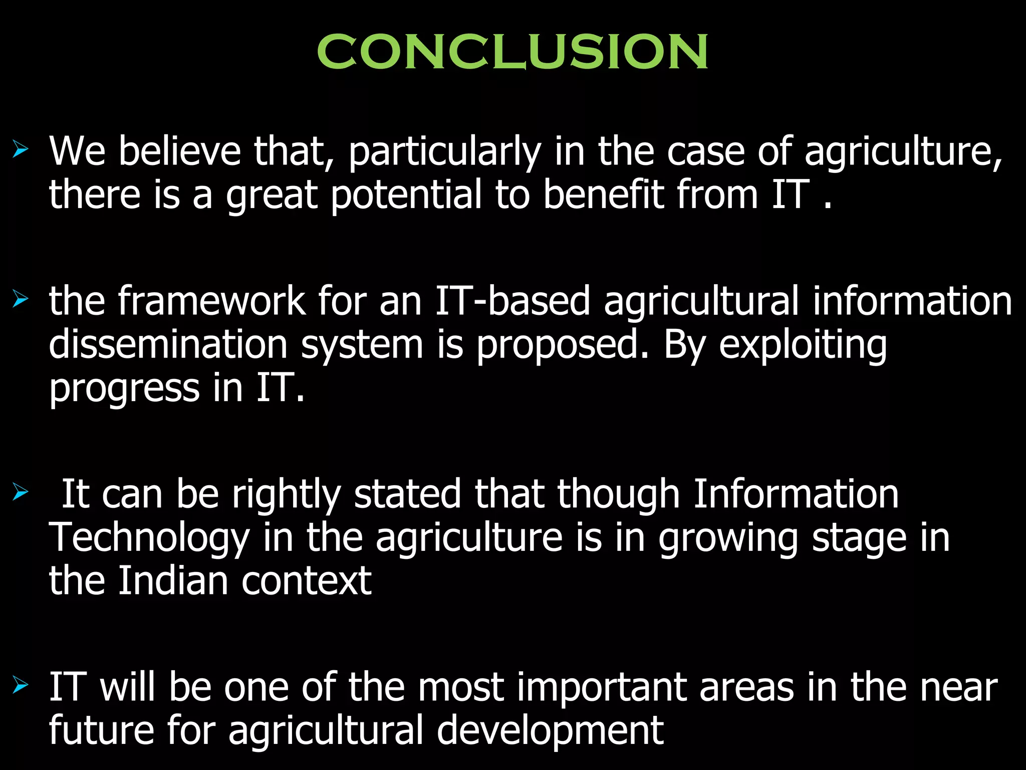 CONCLUSION We believe that, particularly in the case of agriculture, there is a great potential to benefit from IT  . the framework for an IT-based agricultural information dissemination system is proposed. By exploiting progress in IT. It can be rightly stated that though Information Technology in the agriculture is in growing stage in the Indian context   IT will be one of the most important areas in the near future for agricultural development   
