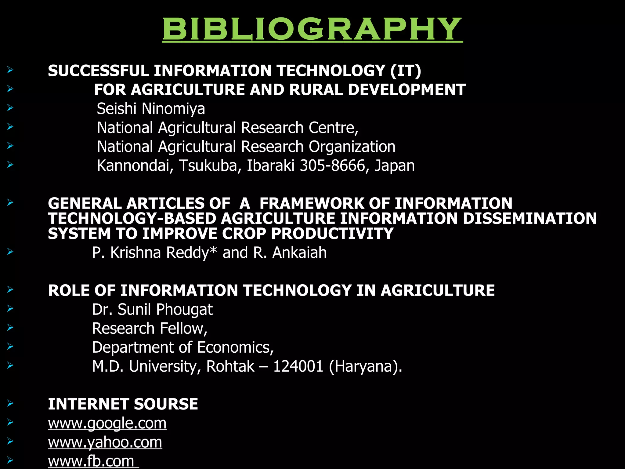BIBLIOGRAPHY SUCCESSFUL INFORMATION TECHNOLOGY (IT) FOR AGRICULTURE AND RURAL DEVELOPMENT Seishi Ninomiya National Agricultural Research Centre, National Agricultural Research Organization Kannondai, Tsukuba, Ibaraki 305-8666, Japan GENERAL ARTICLES OF  A  FRAMEWORK OF INFORMATION TECHNOLOGY-BASED AGRICULTURE INFORMATION DISSEMINATION SYSTEM TO IMPROVE CROP PRODUCTIVITY P. Krishna Reddy* and R. Ankaiah ROLE OF INFORMATION TECHNOLOGY IN AGRICULTURE Dr. Sunil Phougat Research Fellow, Department of Economics, M.D. University, Rohtak – 124001 (Haryana). INTERNET SOURSE www.google.com www.yahoo.com www.fb.com   