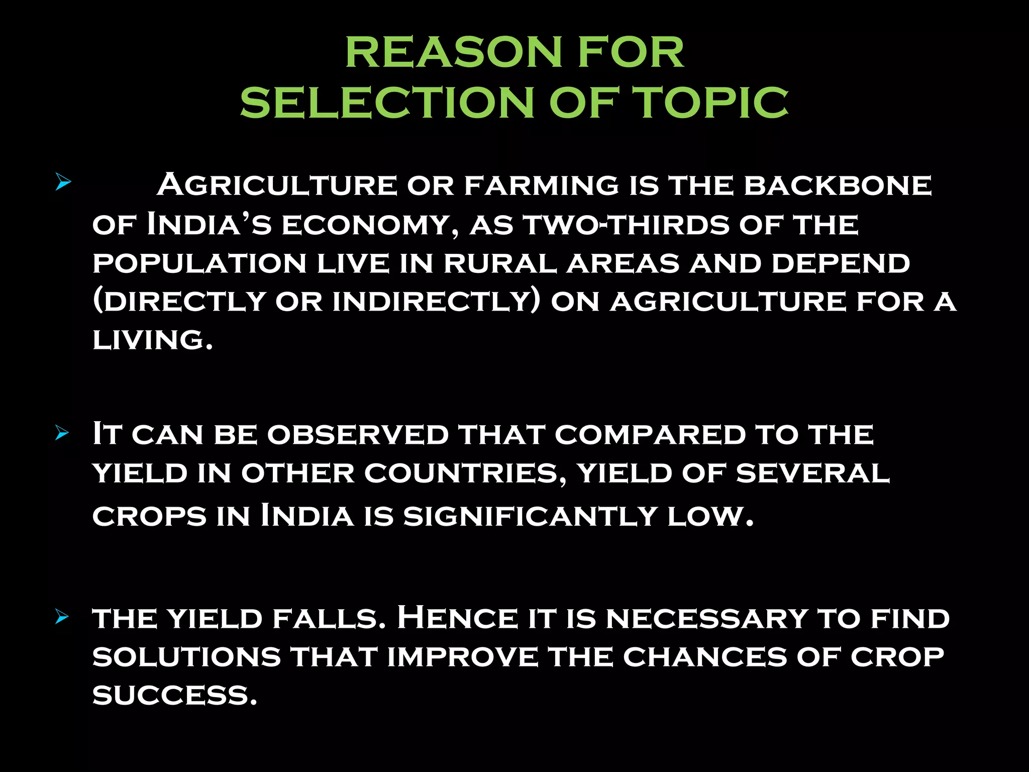 REASON FOR SELECTION OF TOPIC Agriculture or farming is the backbone of India’s economy, as two-thirds of the population live in rural areas and depend (directly or indirectly) on agriculture for a living.  It can be observed that compared to the yield in other countries, yield of several crops in India is significantly low .   the yield falls. Hence it is necessary to find solutions that improve the chances of crop success. 